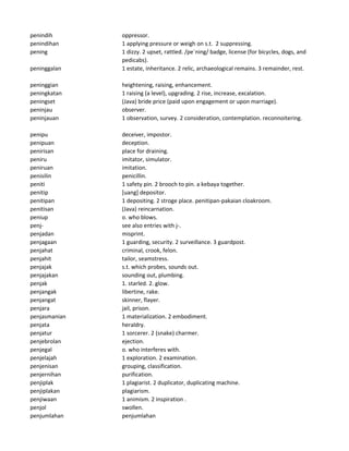 penindih oppressor.
penindihan 1 applying pressure or weigh on s.t. 2 suppressing.
pening 1 dizzy. 2 upset, rattled. /pe`ning/ badge, license (for bicycles, dogs, and
pedicabs).
peninggalan 1 estate, inheritance. 2 relic, archaeological remains. 3 remainder, rest.
peninggian heightening, raising, enhancement.
peningkatan 1 raising (a level), upgrading. 2 rise, increase, excalation.
peningset (Java) bride price (paid upon engagement or upon marriage).
peninjau observer.
peninjauan 1 observation, survey. 2 consideration, contemplation. reconnoitering.
penipu deceiver, impostor.
penipuan deception.
penirisan place for draining.
peniru imitator, simulator.
peniruan imitation.
penisilin penicillin.
peniti 1 safety pin. 2 brooch to pin. a kebaya together.
penitip [uang] depositor.
penitipan 1 depositing. 2 stroge place. penitipan-pakaian cloakroom.
penitisan (Java) reincarnation.
peniup o. who blows.
penj- see also entries with j-.
penjadan misprint.
penjagaan 1 guarding, security. 2 surveillance. 3 guardpost.
penjahat criminal, crook, felon.
penjahit tailor, seamstress.
penjajak s.t. which probes, sounds out.
penjajakan sounding out, plumbing.
penjak 1. starled. 2. glow.
penjangak libertine, rake.
penjangat skinner, flayer.
penjara jail, prison.
penjasmanian 1 materialization. 2 embodiment.
penjata heraldry.
penjatur 1 sorcerer. 2 (snake) charmer.
penjebrolan ejection.
penjegal o. who interferes with.
penjelajah 1 exploration. 2 examination.
penjenisan grouping, classification.
penjernihan purification.
penjiplak 1 plagiarist. 2 duplicator, duplicating machine.
penjiplakan plagiarism.
penjiwaan 1 animism. 2 inspiration .
penjol swollen.
penjumlahan penjumlahan
 