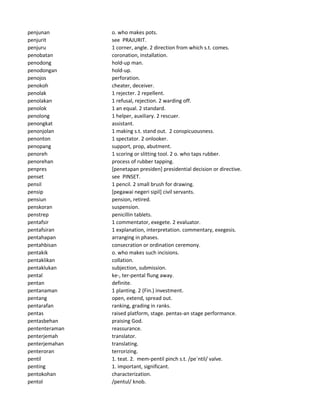 penjunan o. who makes pots.
penjurit see PRAJURIT.
penjuru 1 corner, angle. 2 direction from which s.t. comes.
penobatan coronation, installation.
penodong hold-up man.
penodongan hold-up.
penojos perforation.
penokoh cheater, deceiver.
penolak 1 rejecter. 2 repellent.
penolakan 1 refusal, rejection. 2 warding off.
penolok 1 an equal. 2 standard.
penolong 1 helper, auxiliary. 2 rescuer.
penongkat assistant.
penonjolan 1 making s.t. stand out. 2 conspicuousness.
penonton 1 spectator. 2 onlooker.
penopang support, prop, abutment.
penoreh 1 scoring or slitting tool. 2 o. who taps rubber.
penorehan process of rubber tapping.
penpres [penetapan presiden] presidential decision or directive.
penset see PINSET.
pensil 1 pencil. 2 small brush for drawing.
pensip [pegawai negeri sipil] civil servants.
pensiun pension, retired.
penskoran suspension.
penstrep penicillin tablets.
pentafsir 1 commentator, exegete. 2 evaluator.
pentafsiran 1 explanation, interpretation. commentary, exegesis.
pentahapan arranging in phases.
pentahbisan consecration or ordination ceremony.
pentakik o. who makes such incisions.
pentaklikan collation.
pentaklukan subjection, submission.
pental ke-, ter-pental flung away.
pentan definite.
pentanaman 1 planting. 2 (Fin.) investment.
pentang open, extend, spread out.
pentarafan ranking, grading in ranks.
pentas raised platform, stage. pentas-an stage performance.
pentasbehan praising God.
pententeraman reassurance.
penterjemah translator.
penterjemahan translating.
penteroran terrorizing.
pentil 1. teat. 2. mem-pentil pinch s.t. /pe`ntil/ valve.
penting 1. important, significant.
pentokohan characterization.
pentol /pentul/ knob.
 