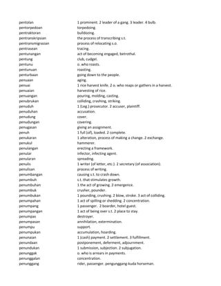 pentolan 1 prominent. 2 leader of a gang. 3 leader. 4 bulb.
pentorpedoan torpedoing.
pentraktoran bulldozing.
pentranskripsian the process of transcribing s.t.
pentransmigrasian process of relocating s.o.
pentrasean tracing.
pentunangan act of becoming engaged, betrothal.
pentung club, cudgel.
pentunu o. who roasts.
pentunuan roasting.
penturbaan going down to the people.
penuaan aging.
penuai 1 rice harvest knife. 2 o. who reaps or gathers in a harvest.
penuaian harvesting of rice.
penuangan pouring, molding, casting.
penubrukan colliding, crashing, striking.
penuduh 1 (Leg.) prosecutor. 2 accuser, plaintiff.
penuduhan accusation.
penudung cover.
penudungan covering.
penugasan giving an assignment.
penuh 1 full (of), loaded. 2 complete.
penukaran 1 alteration, process of making a change. 2 exchange.
penukul hammerer.
penulangan erecting a framework.
penular infector, infecting agent.
penularan spreading.
penulis 1 writer (of letter, etc.). 2 secretary (of association).
penulisan process of writing.
penumbangan causing s.t. to crash down.
penumbuh s.t. that stimulates growth.
penumbuhan 1 the act of growing. 2 emergence.
penumbuk crusher, pounder.
penumbukan 1 pounding, crushing. 2 blow, stroke. 3 act of colliding.
penumpahan 1 act of spilling or shedding. 2 concentration.
penumpang 1 passenger. 2 boarder, hotel guest.
penumpangan 1 act of being over s.t. 2 place to stay.
penumpas destroyer.
penumpasan annihilation, extermination.
penumpu support.
penumpukan accumulation, hoarding.
penunaian 1 (cash) payment. 2 settlement. 3 fulfillment.
penundaan postponement, deferment, adjournment.
penundukan 1 submission, subjection. 2 subjugation.
penunggak o. who is arrears in payments.
penunggalan concentration.
penunggang rider, passenger. pengunggang-kuda horseman.
 
