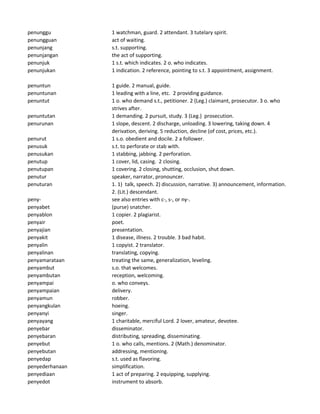 penunggu 1 watchman, guard. 2 attendant. 3 tutelary spirit.
penungguan act of waiting.
penunjang s.t. supporting.
penunjangan the act of supporting.
penunjuk 1 s.t. which indicates. 2 o. who indicates.
penunjukan 1 indication. 2 reference, pointing to s.t. 3 appointment, assignment.
penuntun 1 guide. 2 manual, guide.
penuntunan 1 leading with a line, etc. 2 providing guidance.
penuntut 1 o. who demand s.t., petitioner. 2 (Leg.) claimant, prosecutor. 3 o. who
strives after.
penuntutan 1 demanding. 2 pursuit, study. 3 (Leg.) prosecution.
penurunan 1 slope, descent. 2 discharge, unloading. 3 lowering, taking down. 4
derivation, deriving. 5 reduction, decline (of cost, prices, etc.).
penurut 1 s.o. obedient and docile. 2 a follower.
penusuk s.t. to perforate or stab with.
penusukan 1 stabbing, jabbing. 2 perforation.
penutup 1 cover, lid, casing. 2 closing.
penutupan 1 covering. 2 closing, shutting, occlusion, shut down.
penutur speaker, narrator, pronouncer.
penuturan 1. 1) talk, speech. 2) discussion, narrative. 3) announcement, information.
2. (Lit.) descendant.
peny- see also entries with c-, s-, or ny-.
penyabet (purse) snatcher.
penyablon 1 copier. 2 plagiarist.
penyair poet.
penyajian presentation.
penyakit 1 disease, illness. 2 trouble. 3 bad habit.
penyalin 1 copyist. 2 translator.
penyalinan translating, copying.
penyamarataan treating the same, generalization, leveling.
penyambut s.o. that welcomes.
penyambutan reception, welcoming.
penyampai o. who conveys.
penyampaian delivery.
penyamun robber.
penyangkulan hoeing.
penyanyi singer.
penyayang 1 charitable, merciful Lord. 2 lover, amateur, devotee.
penyebar disseminator.
penyebaran distributing, spreading, disseminating.
penyebut 1 o. who calls, mentions. 2 (Math.) denominator.
penyebutan addressing, mentioning.
penyedap s.t. used as flavoring.
penyederhanaan simplification.
penyediaan 1 act of preparing. 2 equipping, supplying.
penyedot instrument to absorb.
 