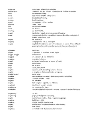 benderung empty space between two buildings.
bendharawan 1 treasurer, esp. gvt. officials. 2 (Acad.) bursar. 3 office accountant.
bendi two-wheeled carriage.
bendo large-bladed knife for cutting wood.
bendoro (Java) a title of nobility.
bendosa (Java) catafalque.
bendul 1. cross beam. 2. (Coll.) swollen.
bendung 1 dike. 2 dam.
bene (Jakarta) see BENAH 1.
bener see BENAR.
benerang see BENDERANG.
bengah 1 pedantic. 2 proud, conceited, arrogant, haughty.
bengal 1 momentarily deaf (as from a blow), stunned. 2 stubborn, obstinate. 3
forward, impertinent, rude.
bengalo see BUNGALO.
bengang 1. ringing in the ears. 2. wide open.
bengap 1 slight deafness (from a cold or from descent of plane). 2 have difficulty
speaking, incoherent (from embarrassment, shyness, or hesitation).
bengawan (Java) river.
bengek 1. 1) asthma. 2) asthmatic. 2. teat, nipple.
benggal, benggil bump, bruise.
benggalo 1. k.o. cassava. 2. see BUNGALO.
benggang have space between.
benggil ber-benggil have bumps, be bumpy (of road).
benggol bump, bruise.
bengik see BENGEK 1.
bengis 1 cruel, strict, harsh.
bengkak 1 swollen, puffy. 2 swelling, tumor. 3 abscess.
bengkal ke-bengkal-an choke, swallow the wrong way.
bengkal-bengkil bruise, lump.
bengkalai mem-bengkalai-kan neglect, leave unattended or unfinished.
bengkang 1 crooked, curved. 2 curve.
bengkap see BINGKAP.
bengkar mem-bengkar 1 expand. 2 be in bloom.
bengkarak 1 skeleton. 2 bones. 3 carcass.
bengkarung k.o. smooth-scaled lizard.
bengkawan 1 lath around which palm thatch is made. 2 numeral classifier for thatch.
bengkawang k.o. fern.
bengkayang gorged, stuffed (from overeating).
bengkel 1 workshop. 2 machine shop. 3 repair shop, garage.
bengkelai (Coll.) have a fight.
bengkeng irritable, irascible, touchy, testy.
bengkok land for use of village employees in place of salary.
bengkol bent, curved.
bengkong 1. crooked, bent. 2. professional circumciser.
 