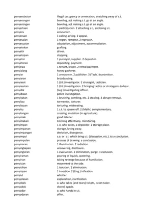 penyerobotan illegal occupancy or annexation, snatching away of s.t.
penyerongan beveling, act making s.t. go at an angle.
penyerongan beveling, act making s.t. go at an angle.
penyertaan 1 participation. 2 attaching s.t., enclosing s.t.
penyeru announcer.
penyeruan 1 calling, crying. 2 appeal.
penyesalan 1 regret, remorse. 2 reproach.
penyesuaian adaptation, adjustment, accommodation.
penyetekan grafting.
penyetir driver.
penyetopan stopping.
penyetor 1 purveyor, supplier. 2 depositor.
penyetoran depositing, payment.
penyewa 1 tenant, lessee. 2 rental payment.
penyialang honey gatherer.
penyiar 1 announcer. 2 publisher. 3 (Tech.) transmitter.
penyiaran broadcasting.
penyiasat 1 (Lit.) investigator. 2 strategist, tactician.
penyiasatan 1 (Lit.) investigation. 2 bringing tactics or stratagems to bear.
penyidik (Leg.) investigating officer.
penyidikan police investigation.
penyikatan 1 brushing, combing, etc. 2 stealing. 3 abrupt removal.
penyiksa tormentor, torturer.
penyiksaan torturing, mistreating.
penyiku 1 s.t. to square off. 2 (Math.) complementary.
penyilangan crossing, mutation (in agriculture).
penyimak good listener.
penyimakan listening attentively, monitoring.
penyimpan 1 o. who saves, a depositor. 2 storage place.
penyimpanan storage, laying away.
penyimpangan deviation, divergence.
penyimpul s.o. or s.t. which bring s.t. (discussion, etc.). to a conclusion.
penyimpulan process of drawing a conclusion.
penyinaran 1 illumination. 2 radiation.
penyingkapan uncovering, disclosure..
penyingkiran 1 evacuation. 2 elimination, purge. 3 exclusion.
penyiraman pouring of liquids, watering.
penyirian taking revenge because of humiliation.
penyisian movement to the side.
penyisihan 1 isolation. 2 elimination.
penyisipan 1 insertion. 2 (Ling.) infixation.
penyiul whistler.
penyjelasan explanation, clarification.
penyobek o. who takes (and tears) tickets, ticket-taker.
penyodok shovel, spade.
penyodor o. who hands in s.t.
penyodoran offer.
 