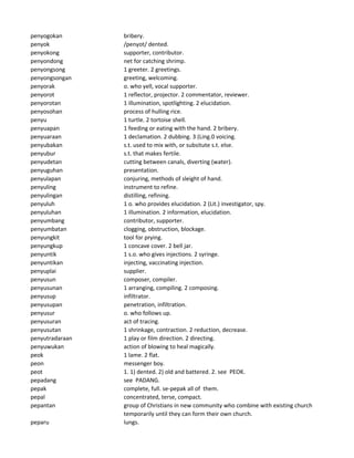 penyogokan bribery.
penyok /penyot/ dented.
penyokong supporter, contributor.
penyondong net for catching shrimp.
penyongsong 1 greeter. 2 greetings.
penyongsongan greeting, welcoming.
penyorak o. who yell, vocal supporter.
penyorot 1 reflector, projector. 2 commentator, reviewer.
penyorotan 1 illumination, spotlighting. 2 elucidation.
penyosohan process of hulling rice.
penyu 1 turtle. 2 tortoise shell.
penyuapan 1 feeding or eating with the hand. 2 bribery.
penyuaraan 1 declamation. 2 dubbing. 3 (Ling.0 voicing.
penyubakan s.t. used to mix with, or subsitute s.t. else.
penyubur s.t. that makes fertile.
penyudetan cutting between canals, diverting (water).
penyuguhan presentation.
penyulapan conjuring, methods of sleight of hand.
penyuling instrument to refine.
penyulingan distilling, refining.
penyuluh 1 o. who provides elucidation. 2 (Lit.) investigator, spy.
penyuluhan 1 illumination. 2 information, elucidation.
penyumbang contributor, supporter.
penyumbatan clogging, obstruction, blockage.
penyungkit tool for prying.
penyungkup 1 concave cover. 2 bell jar.
penyuntik 1 s.o. who gives injections. 2 syringe.
penyuntikan injecting, vaccinating injection.
penyuplai supplier.
penyusun composer, compiler.
penyusunan 1 arranging, compiling. 2 composing.
penyusup infiltrator.
penyusupan penetration, infiltration.
penyusur o. who follows up.
penyusuran act of tracing.
penyusutan 1 shrinkage, contraction. 2 reduction, decrease.
penyutradaraan 1 play or film direction. 2 directing.
penyuwukan action of blowing to heal magically.
peok 1 lame. 2 flat.
peon messenger boy.
peot 1. 1) dented. 2) old and battered. 2. see PEOK.
pepadang see PADANG.
pepak complete, full. se-pepak all of them.
pepal concentrated, terse, compact.
pepantan group of Christians in new community who combine with existing church
temporarily until they can form their own church.
peparu lungs.
 