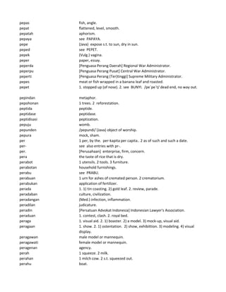 pepas fish, angle.
pepat flattened, level, smooth.
pepatah aphorism.
pepaya see PAPAYA.
pepe (Java) expose s.t. to sun, dry in sun.
peped see PEPET.
pepek (Vulg.) vagina.
peper paper, essay.
peperda [Penguasa Perang Daerah] Regional War Administrator.
peperpu [Penguasa Perang Pusat] Central War Administrator.
peperti [Penguasa Perang (Ter)tinggi] Supreme Military Administrator.
pepes meat or fish wrapped in a banana leaf and roasted.
pepet 1. stopped up (of nose). 2. see BUNYI. /pe`pe`t/ dead end, no way out.
pepindan metaphor.
pepohonan 1 trees. 2 reforestation.
peptida peptide.
peptidase peptidase.
peptidisasi peptization.
pepuju womb.
pepunden /pepundi/ (Java) object of worship.
pepura mock, sham.
per 1 per, by the. per-kapita per capita.. 2 as of such and such a date.
per- see also entries with pr-.
per. [Perusahaan] enterprise, firm, concern.
pera the taste of rice that is dry.
perabot 1 utensils. 2 tools. 3 furniture.
perabotan household furnishings.
perabu see PRABU.
perabuan 1 urn for ashes of cremated person. 2 crematorium.
perabukan application of fertilizer.
perada 1. 1) tin coasting. 2) gold leaf. 2. review, parade.
peradaban culture, civilization.
peradangan (Med.) infection, inflammation.
peradilan judicature.
peradin [Persatuan Advokat Indonesia] Indonesian Lawyer's Association.
peraduan 1. contest, clash. 2. royal bed.
peraga 1. visual aid. 2. 1) boaster. 2) a model. 3) mock-up, visual aid.
peragaan 1. show. 2. 1) ostentation. 2) show, exhibittion. 3) modeling. 4) visual
display.
peragawan male model or mannequin.
peragawati female model or mannequin.
peragenan agency.
perah 1 squeeze. 2 milk.
perahan 1 milch cow. 2 s.t. squeezed out.
perahu boat.
 