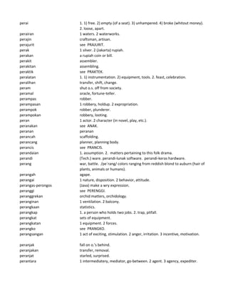perai 1. 1) free. 2) empty (of a seat). 3) unhampered. 4) broke (whitout money).
2. loose, apart.
perairan 1 waters. 2 waterworks.
perajin craftsman, artisan.
perajurit see PRAJURIT.
perak 1 silver. 2 (Jakarta) rupiah.
perakan a rupiah coin or bill.
perakit assembler.
perakitan assembling.
peraktik see PRAKTEK.
peralatan 1. 1) instrumentation. 2) equipment, tools. 2. feast, celebration.
peralihan transfer, shift, change.
peram shut o.s. off from society.
peramal oracle, fortune-teller.
perampas robber.
perampasan 1 robbery, holdup. 2 expropriation.
perampok robber, plunderer.
perampokan robbery, looting.
peran 1 actor. 2 character (in novel, play, etc.).
peranakan see ANAK.
peranan peranan
perancah scaffolding.
perancang planner, planning body.
perancis see PRANCIS.
perandaian 1. assumption. 2. matters pertaining to this folk drama.
perandi (Tech.) ware. perandi-lunak software. perandi-keras hardware.
perang war, battle. /pe`rang/ colors ranging from reddish blond to auburn (hair of
plants, animals or humans).
perangah agape.
perangai 1 nature, disposition. 2 behavior, attitude.
perangas-perongos (Java) make a wry expression.
peranggi see PERENGGI.
peranggrekan orchid matters, orchidology.
peranginan 1 ventilation. 2 balcony.
perangkaan statistics.
perangkap 1. a person who holds two jobs. 2. trap, pitfall.
perangkat sets of equipment.
perangkatan 1 equipment. 2 forces.
perangko see PRANGKO.
perangsangan 1 act of exciting, stimulation. 2 anger, irritation. 3 incentive, motivation.
peranjak fall on o.'s behind.
peranjakan transfer, removal.
peranjat starled, surprised.
perantara 1 intermediatery, mediator, go-between. 2 agent. 3 agency, expediter.
 