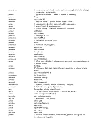 perantaraan 1 intercession, mediation. 2 middleman, intermediary (individual or a body).
3 intervention. 4 relationship.
peranti 1 apparatus, instrument. 2 means. 3 in order to. 4 remedy.
peranye fringe.
perapatan see PRAPATAN.
perapian 1 fireplace, brazier. 2 ignition. 3 oven, range. 4 furnace.
peras 1 press, swueeze. 2 milk. 3 blackmail, put the squeeze on.
perasa 1 sense of touch. 2 sensitive person.
perasaan 1 opinion, feeling. 2 sentiment. 3 experience, sensation.
perasan distillation.
perasat see FIRASAT.
perasian 1 horoscope. 2 fate.
perasman see PRASMAN.
perawan 1 virgin, girl. 2 brand new to s.t.
perawat nurse.
perawatan 1 treatment. 2 nursing, care.
perawian exposition.
perawira see PERWIRA.
perawis ingredients.
perayaan celebration.
perbagai see PELBAGAI.
perbahasa see PERIBAHASA.
perbal 1 official report. 2 ticket. 3 police warrant, summons. memp-perbal process
a criminal charge.
perban bandage.
perbanas [Perhimpunan Bank-bank Nasional Swasta] association of national private
banks.
perbani see BULAN, PASANG 3.
perbatasan border, division.
perbawa influence, prestige.
perbegu heathenish.
perbekel (Bali) village chief.
perbelanjaan 1 expenses, (national) budget. 2 financing. 3 shopping.
perburuan 1 the hunt. 2 prey, game. 3 persecution.
perc. [percetakan] printing establishment.
perca 1. rag. perca-kertas scraps of paper. 2. see GETAH, PULAU.
percak make rushing noise (of water).
percapita /per kapita/ per capita.
percaya 1 belief, faith. 2 trust, believe.
percik stain, spot.
percikan sprinkling, fragment.
percis see PERSIS.
percit spurt forth strongly.
percul dart away.
percuma see CUMA.
perdana 1 principal. perdana-mentreri prime minister, premier. 2 inaugural, first
introduction to the public.
 