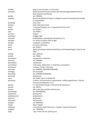 perdata (Leg.) 1 court of justice. 2 civil (cases).
perdatam [Departemen] Perindustrian Dasar dan Pertambangan] (Department) of
Basic Industries and Mining.
perdeo see PRODEO.
perdikan freed from payment of taxes (in villages) as result of assuming some burden
or responsibility.
perdiping story, floor.
perdom (Coll.) mild swear word.
perdu 1 clump (of bamboo, etc.). 2 lowest part of tree trunk.
perduli see PEDULI.
pere see PERAI 1.
pereaksi reagent.
perebutan struggle, fight.
peredaan quieting down, slowing down (of activity, etc.).
peredam k.o. device to reduce noise or light.
peredus 1 pregnant. 2 potbellied.
pereh be overly meticulous.
perei see PERAI 1.
perek /prek/ [perempuan eksperimental] loose and freewheeling girl. /pere`k/ see
PREK.
perekat glue. adhesive.
perekik see PRIKIK.
peremajaan rejuvenation, renovation.
pereman see PREMAN.
perembetan involvement.
perembukan 1 discussion, deliberation. 2 conference, consultation.
perempuan 1 woman, female. 2 feminine.
perenang see RENANG, CENTANG-PERENANG.
perenggi (Lit.) European.
perentang see CENTANG-PERENANG.
perenung daydreamer.
peres see PERAS. /pe`re`s/ leveled off.
peresmian 1 official announcement or appointment. 2 official appointment. 3 formal
ceremony (of dedication, etc.).
peretas 1 o. who breaks through. 2 instrument for opening s.t.
peretel see PRETEL.
perewa (M) o. who lives outside customary law.
perewangan see PREWANGAN.
perfeksionis perfectionist.
perfeksionisme perfectionism.
perforasi perforation.
perforator hole puncher.
pergajul see BERGAJUL.
pergat (Naut.) frigate.
pergaulan 1 association, social intercourse. 2 society. 3 sexual intercourse.
pergedel see PERKEDEL.
pergi 1 go. 2 leave, be out. 3 (Coll.) go to.
 