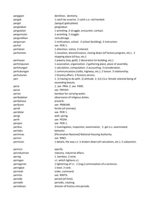 pergigian dentition, dentistry.
pergok 1 catch by surprise. 2 catch s.o. red-handed.
pergol /pergul/ gold-plated.
pergolakan pergolakan
pergulatan 1 wrestling. 2 struggle, encounter, contact.
pergumulan 1 wrestling. 2 stuggle.
pergundikan concubinage.
perguruan 1 instituation, school. 2 school (building). 3 instruction.
perhal see PERI 1.
perhatian 1 attention, notice. 2 interest.
perhentian 1 cessation, discontinuance, closing down (of factory program, etc.). 2
stopping place (of bus, etc.).
perhiasan 1 jewelry (esp, gold). 2 decoration (in building, etc.).
perhimpunan 1 association, organization. 2 gathering place, place of assembly.
perhitungan 1 calculation, computation. 2 accounting. 3 consideration.
perhubungan 1 communications (radio, highway, etc.). 2 liaison. 3 relationship.
perhutanan 1 forestry affairs. 2 forestry service.
peri 1. 1) having to do with. 2) attitude. 2. (Lit.) k.o. female celestial being of
exceeding beauty.
peria 1. see PRIA. 2. see PARE.
periai see PRIYAYI.
perian bamboo for carrying water.
peribadatan observance of religious duties.
peribahasa proverb.
peribumi see PRIBUMI.
peridi fertile (of animals).
peridolar see PERI 1.
perigi well, spring.
perih see PEDIH.
perijam see PERI 1.
periksa 1 investigation, inspection, examination. 2. get o.s. examinated.
perilaku behavior.
perimnas [Perumahan Nasional] National Housing Authority.
perinci see RINCI.
perincian 1 details, the way s.t. is broken down (of calculation, etc.). 2 subsection.
perincis specify.
perindustrian industry, industrial affairs.
pering 1. bamboo. 2.stink.
peringan s.t. which lightens s.t.
peringanan 1 lightening of s.t. 2 (Leg.) commutation of a sentence.
peringkat 1 level. 2 rank.
perintah order, command.
perintis see RINTIS.
periode period (of time).
periodik periodic, rotating.
periodisasi division of history into periods.
 