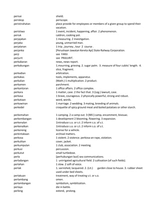 perisai shield.
periskop periscope.
peristirahatan place provide for employees or members of a given group to spend their
vacation.
peristiwa 1 event, incident, happening, affair. 2 phenomenon.
periuk caldron, cooking pot.
perjajakan 1 measuring. 2 investigation.
perjaka young, unmarried man.
perjalanan 1 trip , journey , tour 2 course .
perjanka [Perushaan Jawatan Kereta Api] State Railway Corporation.
perji see FARJI.
perjurit see PRAJURIT.
perkabaran news, news report.
perkabungan 1.mourning, grieving. 2. sugar palm. 3. measure of four cubits' length. 4.
slice, fragment.
perkadian arbitration.
perkakas tools, implements, apparatus
perkalian (Math.) 1 multiplication. 2 product.
perkamen parchment.
perkantoran 1 office affairs. 2 office complex.
perkara 1 matter, case. 2 the fact that. 3 (Leg.) lawsuit, case.
perkasa 1 brave, courageous. 2 physically powerful, strong and robust.
perkataan word, words.
perkawinan 1 marriage. 2 wedding. 3 mating, breeding of animals.
perkedel croquette of spicy ground meat and boiled potatoes or other starch.
perkemahan 1 camping. 2 a camp out. 3 (Mil.) camp, encamment, bivouac.
perkembangan 1 development 2 blooming, flowering. 3 expansion.
perkenalan 1introduce s.o. or s.t. 2 inform s.o. of s.t.
perkenalkan 1introduce s.o. or s.t. 2 inform s.o. of s.t.
perkeneng license for a vehicle.
perkintakaan archival matters.
perkosa 1 violent. 2 violence. perkosa-an rape, violation.
perkulitan cover, jacket.
perkumpulan 1 club, association. 2 meeting.
perkusi percussion.
perkutut small turtledove.
perla [perhubungan laut] sea communications.
perladangan 1 unirrigated agricultural field. 2 cultivation (of such fields).
perlahan 1 slow. 2 soft of voice.
perlak 1. varnished, lacquered. 2. (Lit.) garden close to house. 3. rubber sheet
used under bed sheets.
perlakuan treatment, way of treating s.t. or s.o.
perlambang omen.
perlambangan symbolism, symbilization.
perlaya die in battle.
perleng extend, prolong.
 