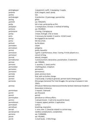 perlengkapan 1 equipment, outfit. 2 equipping. 3 supply.
perlente (Coll.) elegant, swell, dandy.
perlina lost.
perlindungan 1) protection. 2) patronage, sponsorship.
perling glitter.
perlintih see PERLENTE.
perlip fall in love. perlip-perlip-an flirt.
perlipatan 1 multiplication, increase. 2 method of folding.
perlonco see PELONCO.
perlontaran 1 hurling. 2 bringing up.
perlop 1 leave, furlough. 2 be on leave.
perlu 1 necessary, be needed. 2 need to. 3 (Coll.) need.
perlup be engaged to be married.
perlus fall into a hole.
perlusin by the dozen
permadani carpet.
permaduan polygamy.
permai pretty, beautiful.
permainan 1 game. 2 performance, show. 3 acting. 4 tricks played on o.
permaisuri consort of king.
permak altered, changed.
permakluman 1 announcement, declaration, proclamation. 2 statement.
perman see FIRMAN.
permana 1. quantity. 2. (Java) careful.
permandian 1 bathing place. 2 baptism.
permanen permanent.
permanesi permanence.
permata jewel, precious stone.
permati final, with no further change.
permen 1 hard candy. 2 candy (in general). permen-karet chewing gum.
permesta [Perjuangan Semesta] The Total Struggle, the uprising in Sulawesi in late
1950's.
permias [Persatuan Mahasiswa Indonesia di Amerika Serikat] Indonesian Students'
Association in America.
permiintaan 1 request. 2 demand.
permil per thousand.
permili permili
perminyakan petroleum or refinery affairs.
permisi 1 ask permission. 2 ask to be exused (to leave).
permohonan 1 request, appeal, petition. 2 application.
permukaan surface.
pernafasan breathing, respiration.
pernah 1. once, ever. 2. (Java) be related in a certain way.
pernak-pernik needless complications, complexities.
pernama see PURNAMA.
pernel see PELANEL.
pernik 1 small beads. 2 little things.
 