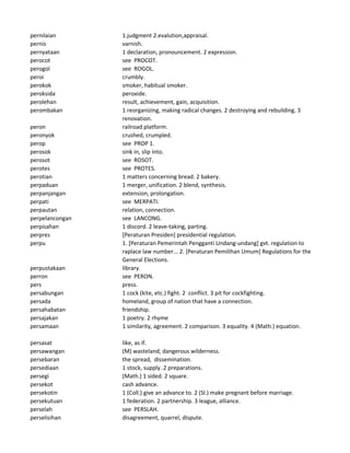 pernilaian 1.judgment 2.evalution,appraisal.
pernis varnish.
pernyataan 1 declaration, pronouncement. 2 expression.
perocot see PROCOT.
perogol see ROGOL.
peroi crumbly.
perokok smoker, habitual smoker.
peroksida peroxide.
perolehan result, achievement, gain, acquisition.
perombakan 1 reorganizing, making radical changes. 2 destroying and rebuilding. 3
renovation.
peron railroad platform.
peronyok crushed, crumpled.
perop see PROP 1.
perosok sink in, slip into.
perosot see ROSOT.
perotes see PROTES.
perotian 1 matters concerning bread. 2 bakery.
perpaduan 1 merger, unification. 2 blend, synthesis.
perpanjangan extension, prolongation.
perpati see MERPATI.
perpautan relation, connection.
perpelancongan see LANCONG.
perpisahan 1 discord. 2 leave-taking, parting.
perpres [Peraturan Presiden] presidential regulation.
perpu 1. [Peraturan Pemerintah Pengganti Undang-undang] gvt. regulation to
raplace law number... 2. [Peraturan Pemilihan Umum] Regulations for the
General Elections.
perpustakaan library.
perron see PERON.
pers press.
persabungan 1 cock (kite, etc.) fight. 2 conflict. 3 pit for cockfighting.
persada homeland, group of nation that have a connection.
persahabatan friendship.
persajakan 1 poetry. 2 rhyme
persamaan 1 similarity, agreement. 2 comparison. 3 equality. 4 (Math.) equation.
persasat like, as if.
persawangan (M) wasteland, dangerous wilderness.
persebaran the spread, dissemination.
persediaan 1 stock, supply. 2 preparations.
persegi (Math.) 1 sided. 2 square.
persekot cash advance.
persekotin 1 (Coll.) give an advance to. 2 (Sl.) make pregnant before marriage.
persekutuan 1 federation. 2 partnership. 3 league, alliance.
perselah see PERSLAH.
perselisihan disagreement, quarrel, dispute.
 