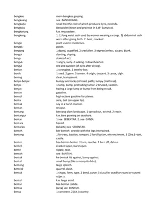 bengkos mem-bengkos gasping.
bengkuang see BANGKUANG.
bengkudu small treethe root of which produces dyes, morinda.
bengkulu Bencoolen (town and province in S.W. Sumatra).
bengkunang k.o. mousedeer.
bengkung 1. 1) long waist sash used by women wearing sarongs. 2) abdominal sash
worn after giving birth. 2. bent, crooked.
bengle plant used in medicines.
bengok goiter.
bengong 1 dazed, stupefied. 2 cresfallen. 3 expressionless, vacant, blank.
bengot slanting, sloping.
bengu stale (of air).
benguk 1 angry, surly. 2 sulking. 3 downhearted.
bengul red and swollen (of eyes after crying).
benian 1 strongbox. 2 jewelry box.
benih 1 seed. 2 germ. 3 semen. 4 origin, descent. 5 cause, oigin.
bening clear, transparent.
benjal-benjol bumpy and rocky (of road, path), lumpy (mattress).
benjol 1 lump, bump, protruding tumor. 2 bruised, swollen.
benjut having a large lump or bump from being struck.
bensin gasoline.
bensol high-octane gasoline for planes.
benta sore, boil (on upper lip).
bentak say in a harsh manner.
bentan relapse.
bentang bentang-alam landscape. 1 spread out, extend. 2 reach.
bentangur k.o. tree growing on seashore.
bentar 1 see SEBENTAR. 2. see CANDI.
bentara herald.
bentaran (Jakarta) see SEBENTAR.
benteh ber-benteh wrestle with the legs interwined.
benteng 1 fortress, bastion, rampart. 2 fortification, entrenchment. 3 (Che.) rook,
castle.
benter ber-benter-benter 1 turn, revolve. 2 turn off, detour.
bentet cracked open, burst open.
bentil nipple, teat.
bentoh see BANTAH.
bentok ke-bentok hit against, bump against.
bentol small bump (like a mosquito bite).
bentong large splotch.
bentrok quarrel, clash.
bentuk 1 shape, form, type. 2 bend, curve. 3 classifier used for round or curved
objects.
bentul k.o. large aroid.
bentur ber-bentur collide.
bentus (Java) see BENTUR.
benua 1 continent. 2 (Lit.) country.
 