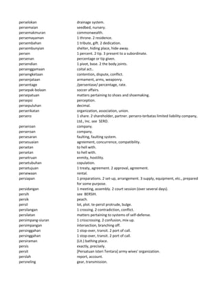 perselokan drainage system.
persemaian seedbed, nursery.
persemakmuran commonwealth.
persemayaman 1 throne. 2 residence.
persembahan 1 tribute, gift. 2 dedication.
persembunyian shelter, hiding place, hide-away.
persen 1 percent. 2 tip. 3 present to a subordinate.
persenan percentage or tip given.
persendian 1 pivot, base. 2 the body joints.
persenggamaan coital act..
persengketaan contention, dispute, conflict.
persenjataan armament, arms, weaponry.
persentage /persentase/ percentage, rate.
persepak-bolaan soccer affairs.
persepatuan matters pertaining to shoes and shoemaking.
persepsi perception.
persepuluhan decimal.
perserikatan organization, association, union.
persero 1 share. 2 shareholder, partner. persero-terbatas limited liability company,
Ltd., Inc. see SERO.
perseroan company.
perseroan company.
persesaran faulting, faulting system.
persesuaian agreement, concurrence, compatibility.
persetan to hell with.
persetan to hell with.
persetruan enmity, hostility.
persetubuhan copulation.
persetujuan 1 treaty, agreement. 2 approval, agreement.
persewaan rental.
persiapan 1 preparations. 2 set-up, arrangement. 3 supply, equipment, etc., prepared
for some purpose.
persidangan 1 meeting, assembly. 2 court session (over several days).
persih see BERSIH.
persik peach.
persil lot, plot. te-persil protrude, bulge.
persilangan 1 crossing. 2 contradiction, conflict.
persilatan matters pertaining to systems of self-defense.
persimpang-siuran 1 crisscrossing. 2 confusion, mix-up.
persimpangan intersection, branching off.
persinggahan 1 stop-over, transit. 2 port of call.
persinggahan 1 stop-over, transit. 2 port of call.
persiraman (Lit.) bathing place.
persis exactly, precisely.
persit [Persatuan Isteri Tentara] army wives' organization.
perslah report, account.
persneling gear, transmission.
 