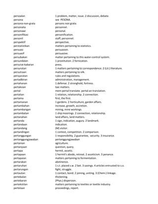 persoalan 1 problem, matter, issue. 2 discussion, debate.
persona see PESONA.
persona-non-grata persons non grata.
personalia personnel.
personawi personal.
personifikasi personification.
personil staff, personnel.
perspektif perspective.
perstatistikan matters pertaining to statistics.
persuasi persuasion.
persuasif persuasive.
persubakan matter pertaining to this water-control system.
persundalan 1 prostitution. 2 fornication.
persurat-kabaran press.
persuratan 1 matters pertaining to correspondence. 2 (Lit.) literature.
persutraan matters pertaining to silk.
persyaratan rules and regulations.
pertadbiran administration, management.
pertahanan 1 defense. 2 stronghold, fortress.
pertaksian taxi matters.
pertal mem-pertal translate. pertal-an translation.
pertalian 1 relation, relationship. 2 connection.
pertama first, the first.
pertamanan 1 gardens. 2 horticulture, garden affairs.
pertambahan increase, growth, accretion.
pertambangan mining, mine workings.
pertambatan 1 ship moorings. 2 connection, relationship.
pertanahan land affairs, land matters.
pertanda 1 sign, indication, augury. 2 landmark.
pertandaan indication.
pertandang (M) visitor.
pertandingan 1 contest, competition. 2 comparison.
pertanggungan 1 responsibility. 2 guarantee, security. 3 insurance.
pertanggungjawaban pertanggungjawaban
pertanian agriculture.
pertanyaan question, query.
pertapa hermit, ascetic.
pertapaan 1 hermit's abode, retreat. 2 asceticism. 3 penance.
pertapaian matters pertaining to fermentation.
pertarakan abstinence.
pertaruhan 1 s.t. placed s.w. 2 bet. 3 savings. 4 articles entrusted to s.o.
pertarungan fight, struggle.
pertautan 1 contact, bond. 2 joining, uniting. 3 (Chem.) linkage.
pertebalan thickening.
pertebaran (Phys.) dispersion.
pertekstilan matters pertaining to textiles or textile industry.
pertelaan proceedings, report.
 
