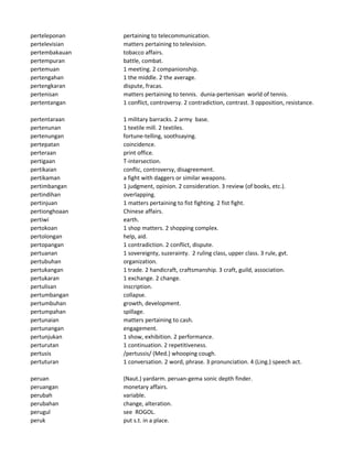 perteleponan pertaining to telecommunication.
pertelevisian matters pertaining to television.
pertembakauan tobacco affairs.
pertempuran battle, combat.
pertemuan 1 meeting. 2 companionship.
pertengahan 1 the middle. 2 the average.
pertengkaran dispute, fracas.
pertenisan matters pertaining to tennis. dunia-pertenisan world of tennis.
pertentangan 1 conflict, controversy. 2 contradiction, contrast. 3 opposition, resistance.
pertentaraan 1 military barracks. 2 army base.
pertenunan 1 textile mill. 2 textiles.
pertenungan fortune-telling, soothsaying.
pertepatan coincidence.
perteraan print office.
pertigaan T-intersection.
pertikaian conflic, controversy, disagreement.
pertikaman a fight with daggers or similar weapons.
pertimbangan 1 judgment, opinion. 2 consideration. 3 review (of books, etc.).
pertindihan overlapping.
pertinjuan 1 matters pertaining to fist fighting. 2 fist fight.
pertionghoaan Chinese affairs.
pertiwi earth.
pertokoan 1 shop matters. 2 shopping complex.
pertolongan help, aid.
pertopangan 1 contradiction. 2 conflict, dispute.
pertuanan 1 sovereignty, suzerainty. 2 ruling class, upper class. 3 rule, gvt.
pertubuhan organization.
pertukangan 1 trade. 2 handicraft, craftsmanship. 3 craft, guild, association.
pertukaran 1 exchange. 2 change.
pertulisan inscription.
pertumbangan collapse.
pertumbuhan growth, development.
pertumpahan spillage.
pertunaian matters pertaining to cash.
pertunangan engagement.
pertunjukan 1 show, exhibition. 2 performance.
perturutan 1 continuation. 2 repetitiveness.
pertusis /pertussis/ (Med.) whooping cough.
pertuturan 1 conversation. 2 word, phrase. 3 pronunciation. 4 (Ling.) speech act.
peruan (Naut.) yardarm. peruan-gema sonic depth finder.
peruangan monetary affairs.
perubah variable.
perubahan change, alteration.
perugul see ROGOL.
peruk put s.t. in a place.
 