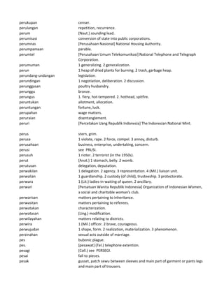 perukupan censer.
perulangan repetition, recurrence.
perum (Naut.) sounding lead.
perumisasi conversion of state into public corporations.
perumnas [Perusahaan Nasional] National Housing Authority.
perumpamaan parable.
perumtel [Perusahaan Umum Telekomunikasi] National Telephone and Telegraph
Corporation.
perumuman 1 generalizing. 2 generalization.
perun 1 heap of dried plants for burning. 2 trash, garbage heap.
perundang-undangan legislation.
perundingan 1 negotiation, deliberation. 2 discussion.
perunggasan poultry husbandry.
perunggu bronze.
perungus 1. fiery, hot-tempered. 2. hothead, spitfire.
peruntukan allotment, allocation.
peruntungan fortune, luck.
perupahan wage matters.
peruraian disentanglement.
peruri [Percetakan Uang Republik Indonesia] The Indonesian National Mint.
perus stern, grim.
perusa 1 violate, rape. 2 force, compel. 3 annoy, disturb.
perusahaan business, enterprise, undertaking, concern.
perusi see PRUSI.
perusuh 1 rioter. 2 terrorist (in the 1950s).
perut (Anat.) 1 stomach, belly. 2 womb.
perutusan delegation, deputation.
perwakilan 1 delegation. 2 agency. 3 representation. 4 (Mil.) liaison unit.
perwalian 1 guardianship. 2 custody (of child), trusteeship. 3 protectorate.
perwara 1 (Lit.) ladies-in-waiting of queen. 2 ancillary.
perwari [Persatuan Wanita Republik Indonesia] Organization of Indonesian Women,
a social and charitable woman's club.
perwarisan matters pertaining to inheritance.
perwasitan matters pertaining to referees.
perwatakan characterization.
perwatasan (Ling.) modification.
perwilayahan matters relating to districts.
perwira 1 (Mil.) officer. 2 brave, courageous.
perwujudan 1 shape, form. 2 realization, materialization. 3 phenomenon.
perzinahan sexual acts outside of marriage.
pes bubonic plague.
pes. [pesawat] (Tel.) telephone extention.
pesagi (Coll.) see PERSEGI.
pesai fall to pieces.
pesak gusset, patch sewu between sleeves and main part of garment or pants legs
and main part of trousers.
 