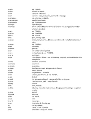 pesaka see PUSAKA.
pesalin new suit of clothes.
pesam lukewarm (of water).
pesan 1 order. 2 order, instruction, command. 3 message.
pesan-pesan k.o. poisonous centipede.
pesanggerahan traveler's rest house.
pesanggrahan see PASANGGRAHAN.
pesangon separation pay.
pesantren (Islam) school of Koranic studies for children and young people, most of
whom are boarders.
pesara see PUSARA.
pesarean see PASAREAN.
pesasir see PASASIR.
pesat quick, speedy, rapid.
pesawat 1 instrument, machiine. 2 telephone instrument. 3 telephone extension. 4
plane.
peseban see PASEBAN.
pesek flat-nosed.
pesenam gymnast.
peser half cent of colonial period.
pesero 1. shareholder. 2. see PERSERO.
peserta participant.
pesiar 1 trip, journey. 2 take a trip, go for a ride, excursion. pesiar-pengantin baru
honeymoon.
pesimis pessimist, pessimistic.
pesimisme pessimism.
pesimistis pessimistic.
pesinden (Java) woman singer with gamelan orchestra.
pesing stench of urine.
pesirah village chief in S. Sumatra.
pesisir 1. beach, coastal area. 2. see PASASIR.
pesok dented.
pesolek 1 o. who uses makeup. 2 a woman who likes to dress up.
pesona 1 enchantment, spell. 2 magic formula.
pesong crooked.
pesta party, festivity.
pestaka 1 divining manual. 2 magic formula. 3 magic power investing a weapon or
s.t. else.
pestipal festival.
pestisida pesticide.
pestol see PISTOL.
pesuk hole.
pesuruh messenger.
pesut 1. porpoise. 2. cleaning rag.
pet cap with a visor.
peta 1 map. 2 chart. 3 picture.
petah petah-lidah 1 eloquent. 2 witty.
 