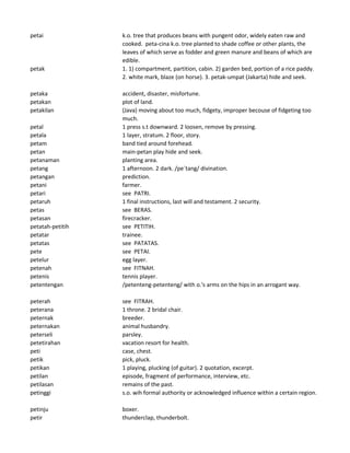 petai k.o. tree that produces beans with pungent odor, widely eaten raw and
cooked. peta-cina k.o. tree planted to shade coffee or other plants, the
leaves of which serve as fodder and green manure and beans of which are
edible.
petak 1. 1) compartment, partition, cabin. 2) garden bed, portion of a rice paddy.
2. white mark, blaze (on horse). 3. petak-umpat (Jakarta) hide and seek.
petaka accident, disaster, misfortune.
petakan plot of land.
petakilan (Java) moving about too much, fidgety, improper becouse of fidgeting too
much.
petal 1 press s.t downward. 2 loosen, remove by pressing.
petala 1 layer, stratum. 2 floor, story.
petam band tied around forehead.
petan main-petan play hide and seek.
petanaman planting area.
petang 1 afternoon. 2 dark. /pe`tang/ divination.
petangan prediction.
petani farmer.
petari see PATRI.
petaruh 1 final instructions, last will and testament. 2 security.
petas see BERAS.
petasan firecracker.
petatah-petitih see PETITIH.
petatar trainee.
petatas see PATATAS.
pete see PETAI.
petelur egg layer.
petenah see FITNAH.
petenis tennis player.
petentengan /petenteng-petenteng/ with o.'s arms on the hips in an arrogant way.
peterah see FITRAH.
peterana 1 throne. 2 bridal chair.
peternak breeder.
peternakan animal husbandry.
peterseli parsley.
petetirahan vacation resort for health.
peti case, chest.
petik pick, pluck.
petikan 1 playing, plucking (of guitar). 2 quotation, excerpt.
petilan episode, fragment of performance, interview, etc.
petilasan remains of the past.
petinggi s.o. wih formal authority or acknowledged influence within a certain region.
petinju boxer.
petir thunderclap, thunderbolt.
 