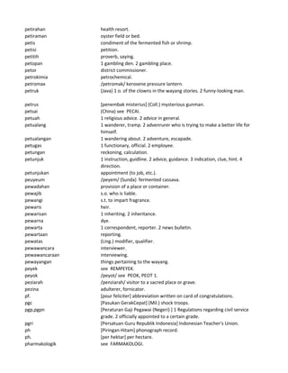 petirahan health resort.
petiraman oyster field or bed.
petis condiment of the fermented fish or shrimp.
petisi petition.
petitih proverb, saying.
petopan 1 gambling den. 2 gambling place.
petor district commissioner.
petrokimia petrochemical.
petromax /petromak/ kerosene pressure lantern.
petruk (Java) 1 o. of the clowns in the wayang stories. 2 funny-looking man.
petrus [penembak misterius] (Coll.) mysterious gunman.
petsai (China) see PECAI.
petuah 1 religious advice. 2 advice in general.
petualang 1 wanderer, tramp. 2 advenrurer who is trying to make a better life for
himself.
petualangan 1 wandering about. 2 adventure, escapade.
petugas 1 functionary, official. 2 employee.
petungan reckoning, calculation.
petunjuk 1 instruction, guidline. 2 advice, guidance. 3 indication, clue, hint. 4
direction.
petunjukan appointment (to job, etc.).
peuyeum /peyem/ (Sunda) fermented cassava.
pewadahan provision of a place or container.
pewajib s.o. who is liable.
pewangi s.t. to impart fragrance.
pewaris heir.
pewarisan 1 inheriting. 2 inheritance.
pewarna dye.
pewarta 1 correspondent, reporter. 2 news bulletin.
pewartaan reporting.
pewatas (Ling.) modifier, qualifier.
pewawancara interviewer.
pewawancaraan interviewing.
pewayangan things pertaining to the wayang.
peyek see REMPEYEK.
peyok /peyot/ see PEOK, PEOT 1.
peziarah /penziarah/ visitor to a sacred place or grave.
pezina adulterer, fornicator.
pf. [pour feliciter] abbreviation written on card of congratulations.
pgc [Pasukan GerakCepat] (Mil.) shock troops.
pgp,pgpn [Peraturan Gaji Pegawai (Negeri) ] 1 Regulations regarding civil service
grade. 2 officially appointed to a certain grade.
pgri [Persatuan Guru Republik Indonesia] Indonesian Teacher's Union.
ph [Piringan Hitam] phonograph record.
ph. [per hektar] per hectare.
pharmakologik see FARMAKOLOGI.
 