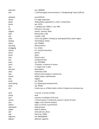 pharmasi see FARMASI.
phh. 1. [Perhubungan] communications. 2. [Penghubung] liaison (officer).
philatelis see FILATELIS.
phinisi k.o. Bugis cargo boat.
phobi /fobi/ phobia, opposed to s.t. that o. should favor.
photo see FOTO.
pi 1. [Ambon) see PERGI. 2. see PAPI.
pia (China) k.o. tea cake.
piagam charter, contract, deed.
piah (China) take a ride.
pial 1 wattle. 2 gill.
piala 1 (Lit.) cup, goblet. 2 loving cup. piala-ginjal (Anat.) pelvic region.
pialang intermediary, broker.
piama see PIYAMA.
piancang (China) warrior.
pianggang k.o. cricket.
pianica k.o. musical instrument.
pianis pianist.
piano piano.
piao (China) a dart.
piar combed (of hair).
piara see PELIHARA.
piarit 1 harpoon. 2 antenna of insects.
pias 1. margin, line. 2. pale.
piat-piut descendants.
piatu motherless child.
piau (China) secret weapon in martial arts.
piawai skilled, expert, sophisticated.
pica neglect.
picah see PECAH.
picah-beling k.o. flowering ornamental herb.
picak see PECAK.
pici rimless cap, us. of black velvet, similar in shape to an ovenseas cap.
picik 1 narrow. 2 narrow-minded.
picing wink.
picis amounts in multiples of 10 cents.
picisan 1 10-cent pieces. 2 small-time, two-bit. 3 worth 10 cents.
picu trigger, cock, hammer (of gun).
pidana (Leg.) 1 criminal. 2 punishment.
pidanawan (Leg.) prisoner.
pidato speech, address.
pidi mem-pidi aim, direct.
pigi (Coll.) see PERGI.
pigimana see BAGAIMANA.
pigmen /pikmen/ pigment.
 