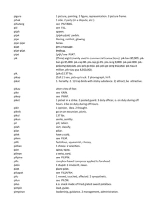 pigura 1 picture, painting. 2 figure, representation. 3 picture frame.
pihak 1 side. 2 party (in a dispute, etc.).
pihutang see PIUTANG.
piil see FIIL.
pijah spawn.
pijak /pijak-pijak/ pedals.
pijar blazing, red-hot, glowing.
pijar-pijar borax.
pijat get a massage.
pijat-pijat bedbug.
pijet /pijit/ see PIJAT.
pik (China) eight (mainly used in commercial transactions). pik-ban 80,000. pik-
ban go 85,000. pik-cap 80. pik-cap go 85. pik-ceng 8,000. pik-pek 800. pik-
pekceng 800,000. pik-pek go 850. pik-pek go ceng 850,000. pik-tiau 8
million. pik-tiau pua 8,500,000.
pik. [pikul] 137 lbs.
pikap (Coll.) 1 van, pick-up truck. 2 phonograph, hi-fi.
pikat 1. horsefly. 2. 1) trap birds with sticky substance. 2) attract, be attractive.
pikau utter cries of fear.
pike see KAIN.
pikep see PIKAP.
piket 1 picket in a strike. 2 posted guard. 3 duty officer, o. on duty during off
hours. 4 be on duty during off hours.
pikir 1 opinion, idea. 2 thought.
piknik go on an excursion, picnic.
pikul 137 lbs.
pikun senile, senility.
pil pill, tablet.
pilah sort, classify.
pilar pillar.
pilek have a cold.
pilem see FILM.
pilih fastidious, squeamish, choosy.
pilihan 1 choise. 2 selection.
pilin spiral, twist.
pilinan a twist, cord.
pilipina see FILIPIN.
pilis camphor-based compress applied to forehead.
pilon 1 stupid. 2 innocent, naive.
pilot plane pilot.
pilsapat see FILSAFAH.
pilu 1 moved, touched, affected. 2 sympathetic.
pilun see PILON.
pilus k.o. snack made of fried grated sweet potatoes.
pimpin lead, guide.
pimpinan leadership, guidance. 2 management, administration.
 