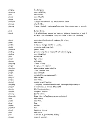pimping k.o. tall grass.
pimpong see PINGPONG.
pinak descendant.
pinalti see PENALTI.
pinang areca nut.
pinangan 1 proposal submitted. 2 o. whose hand is asked.
pinatua church elder.
pincang 1 lame, crippled. 2 having a defect so that things are not even or smooth.
pincil bunch, strand.
pincuk 1. 1) a folded-over banana leaf used as a container for portions of food. 2
k.o. fruit salad served with a spicy fish sauce. 2. make s.o. fall in love.
pincut mem-pincut(kan) enthrall, make s.o. fall in love.
pinda see PENDA.
pindah 1 move. 2 change, transfer to s.t. else.
pindai scrutinize, look at carefully.
pindakas peanut butter.
pindang preserve large fish or meat with salt without drying.
pinding see KEPINDING.
pines thumbtack.
pingai light yellow.
pinggan dish, plate.
pinggang 1 waist. 2 loins.
pinggir 1 edge, seam. 2 border.
pinggiran edges, coastal areas, outskirts.
pinggul 1 hip. 2 behind, rear.
pingin see KEPINGIN.
pingit secluded (of marriageable girl).
pingkal see PINGKEL.
pingkau see PIKAU.
pingkel double up with laughter.
pingpong 1 pingpong. 2 the football treatment, sending from pillar to post.
pingsan 1 unconscious. 2 fainted. 3 have a fit.
pingster (Rel.) Pentecostal sect.
pinguin /pingwin/ penguin.
pinhong (China) screen.
pinisepuh (Java) elders (of a village or any organization).
pinisi see PHINISI.
pinjak see PIJAK.
pinjal flea.
pinjam borrow .
pinjaman loan.
pinset tweezers, pincers.
pinsil see PENSIL.
pinta 1.request. 2. /pintak/ fate, destiny.
pintaan request, question.
 