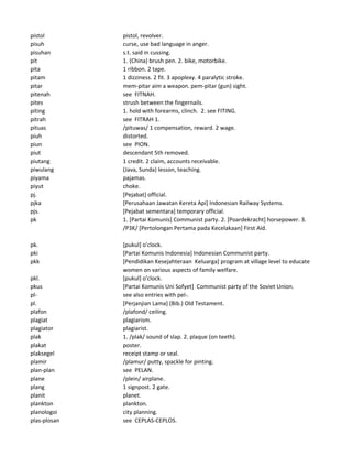 pistol pistol, revolver.
pisuh curse, use bad language in anger.
pisuhan s.t. said in cussing.
pit 1. (China) brush pen. 2. bike, motorbike.
pita 1 ribbon. 2 tape.
pitam 1 dizziness. 2 fit. 3 apoplexy. 4 paralytic stroke.
pitar mem-pitar aim a weapon. pem-pitar (gun) sight.
pitenah see FITNAH.
pites strush between the fingernails.
piting 1. hold with forearms, clinch. 2. see FITING.
pitrah see FITRAH 1.
pituas /pituwas/ 1 compensation, reward. 2 wage.
piuh distorted.
piun see PION.
piut descendant 5th removed.
piutang 1 credit. 2 claim, accounts receivable.
piwulang (Java, Sunda) lesson, teaching.
piyama pajamas.
piyut choke.
pj. [Pejabat] official.
pjka [Perusahaan Jawatan Kereta Api] Indonesian Railway Systems.
pjs. [Pejabat sementara] temporary official.
pk 1. [Partai Komunis] Communist party. 2. [Poardekracht] horsepower. 3.
/P3K/ [Pertolongan Pertama pada Kecelakaan] First Aid.
pk. [pukul] o'clock.
pki [Partai Komunis Indonesia] Indonesian Communist party.
pkk [Pendidikan Kesejahteraan Keluarga] program at village level to educate
women on various aspects of family welfare.
pkl. [pukul] o'clock.
pkus [Partai Komunis Uni Sofyet] Communist party of the Soviet Union.
pl- see also entries with pel-.
pl. [Perjanjian Lama] (Bib.) Old Testament.
plafon /plafond/ ceiling.
plagiat plagiarism.
plagiator plagiarist.
plak 1. /plak/ sound of slap. 2. plaque (on teeth).
plakat poster.
plaksegel receipt stamp or seal.
plamir /plamur/ putty, spackle for pinting.
plan-plan see PELAN.
plane /plein/ airplane.
plang 1 signpost. 2 gate.
planit planet.
plankton plankton.
planologoi city planning.
plas-plosan see CEPLAS-CEPLOS.
 