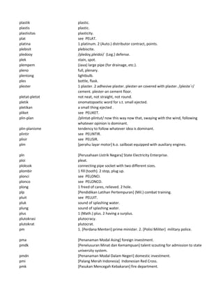 plastik plastic.
plastis plastic.
plastisitas plasticity.
plat see PELAT.
platina 1 platinum. 2 (Auto.) distributor contract, points.
plebisit plebiscite.
pledooy /pledoy,pleidoi/ (Leg.) defense.
plek stain, spot.
plempem (Java) large pipe (for drainage, etc.).
pleno full, plenary.
plentong lightbulb.
ples bottle, flask.
plester 1 plaster. 2 adhesive plaster. plester-an covered with plaster. /pleste`r/
cement. plester-an cement floor.
pletat-pletot not neat, not straight, not round.
pletik onomatopoetic word for s.t. small ejected.
pletikan a small thing ejected .
pliket see PELIKET.
plin-plan /plintat-plintut/ now this way now that, swaying with the wind, following
whatever opinion is dominant.
plin-planisme tendency to follow whatever idea is dominant.
plintir see PELINTIR.
plisir see PELISIR.
plm [perahu layar motor] k.o. sailboat equipped with auxiliary engines.
pln [Perusahaan Listrik Negara] State Electricity Enterprise.
ploi pleat.
ploksok connecting pipe socket with two different sizes.
plombir 1 fill (tooth). 2 stop, plug up.
plonci see PELONCI.
plonco see PELONCO.
plong 1 freed of cares, relieved. 2 hole.
plp [Pendidikan Latihan Pertempuran] (Mil.) combat training.
pluit see PELUIT.
pluk sound of splashing water.
plung sound of splashing water.
plus 1 (Math.) plus. 2 having a surplus.
plutokrasi plutocracy.
plutokrat plutocrat.
pm 1. [Perdana Menteri] prime minister. 2. [Polisi Militer] military police.
pma [Penanaman Modal Asing] foreign investment.
pmdk [Penelusuran Minat dan Kemampuan] talent scouting for admission to state
university system.
pmdn [Penanaman Modal Dalam Negeri] domestic investment.
pmi [Palang Merah Indonesia] Indonesian Red Cross.
pmk [Pasukan Mencegah Kebakaran] fire department.
 