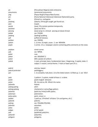 pn [Perusahaan Negara] state enterprise.
pneumonia /pnemonia/ pneumonia.
png [Papua-Nugini] Papua-New Guinea.
pni [Partai National Indonesia] Indonesian Nationalist party.
po (China) k.o. card game.
poatang (Jakarta, China) get caught, get found out.
poci teapot.
pocok (Java) fill a certain position temporarily.
pocokan /poco'an/ fill-in.
pocong (Java) wrap in a shroud. pocong-an (Java) shroud.
podak see PUDAK.
podeng /poding/ pudding.
pof puffed (of sleeves).
pohbor see POPOR.
pohon 1. 1) tree. 2) origin, cause. 2. see MOHON.
pojok 1 corner. 2 k.o. newpaper column containing pithy comments on the news.
pojokan street corner.
pok see MPOK.
pokal ruse.
pokat see ADVOKAT 2.
poket (Mil.) pocket of uniform.
pokok 1 main, principal, basic, fundamental, base. 2 beginning. 3 capital, stake. 4
subject. 5 reason, central theme. 7 main or lower part of s.t.
pokrol atorney, lawyer.
pokrol-prokrolan pettifoggery.
pol 1. 1) complete, fully done. 2) to the fullest extent. 3) filled up. 2. see VOLT.
pola 1 pattern. 2 system, model of how s.t. is done.
polah polah-tingkah behavior.
polan Mr. So-and-so, Mr. What's-his-name.
polandia Poland.
polang-paling whirl.
polang-poleng checkered or camouflage pattern.
polantas [polisi lau lintas] traffic police.
polarisasi polarization.
polas-poles paint, smear s.t.
poldan 1 paid up. 2 finished ! all done ! (in card games, etc.).
polemik polemic.
poleng see POLANG-POLENG.
polenter volunteer.
poles polish.
polgas at full speed.
poli [poliklinik] polyclinic.
poliandri polyandry.
poligami polygamy.
 