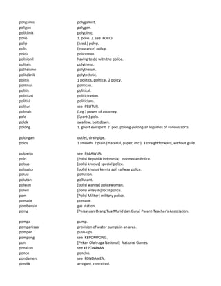 poligamis polygamist.
poligon polygon.
poliklinik polyclinic.
polio 1. polio. 2. see FOLIO.
polip (Med.) polyp.
polis (insurance) policy.
polisi policeman.
polisionil having to do with the police.
politeis polytheist.
politeisme polytheism.
politeknik polytechnic.
politik 1 politics, political. 2 policy.
politikus politican.
politis political.
politisasi politicization.
politisi politicians.
politur see PELITUR.
polmah (Leg.) power of attorney.
polo (Sports) polo.
polok swallow, bolt down.
polong 1. ghost evil spirit. 2. pod. polong-polong-an legumes of various sorts.
polongan outlet, drainpipe.
polos 1 smooth. 2 plain (material, paper, etc.). 3 straightforward, without guile.
polowijo see PALAWIJA.
polri [Polisi Republik Indonesia] Indonesian Police.
polsus [polisi khusus] special police.
polsuska [polisi khusus kereta api] railway police.
polusi pollution.
polutan pollutant.
polwan [polisi wanita] policewoman.
polwil [polisi wilayah] local police.
pom [Polisi Militer] military police.
pomade pomade.
pombensin gas station.
pomg [Persatuan Orang Tua Murid dan Guru] Parent-Teacher's Association.
pompa pump.
pompanisasi provision of water pumps in an area.
pompen push-ups.
pompong see KEPOMPONG.
pon [Pekan Olahraga Nasional] National Games.
ponakan see KEPONAKAN.
ponco poncho.
pondamen. see FONDAMEN.
pondik arrogant, conceited.
 