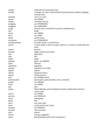 pondoh edible pith of coconut palm trunk.
pondok 1 cottage, hut, cabin. 2 (Islam) Muslim boarding school. pondok-an lodgings,
rooming house.
pondong carry in o.'s arms.
ponem see FONEM.
pongah conceited, stuck up.
ponggang see SIPONGGANG.
ponggawa see PUNGGAWA.
pongo (Java) be open-mouthed from surprise or bewilderment.
poni bangs.
ponim see FONEM.
ponis see VONIS.
ponok camel's hump.
ponokawan see PUNAKAWAN.
pontang-panting run helter skelter, in any direction.
ponten 1 marks, grades. 2 points in a game. /ponte`n/ 1 fountain. 2 public bath and
toilet.
ponton pontoon.
ponyard dagger used by naval cadets.
pop pop culture.
popi doll.
popok diaper.
popokan ghost. see MOMOK.
popor rifle butt.
popularitas popularity.
populasi population (in a study).
populer popular.
populis of popular culture.
popure (China) talisman.
pora see PEDANG, PESTA.
porak-poranda /porak-parik, porak-peranda/ a mess, in disorder.
pordeo see PRODEO.
porek see POROK.
pori pore.
porkas [Pekan Olahraga untuk Kesejahteraan Sosial] weekly lottery based on
soccer scores.
pormil see FORMIL.
pormulir see FORMULIR.
porno pornography.
porok fork.
poros axis, pivot, shaft.
porot 1 gnaw at, bite into. 2 steal.
porsekot see PERSEKOT.
porselen china, porcelain.
porsi portion.
porstel proposal, suggestion.
portal gate (blocking entrance, R.R. crossing, etc.).
 