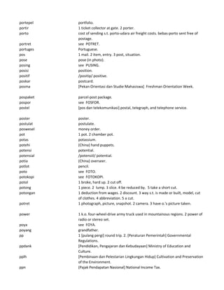 portepel portfolio.
portir 1 ticket collector at gate. 2 porter.
porto cost of sending s.t. porto-udara air freight costs. bebas-porto sent free of
postage.
portret see POTRET.
portuges Portuguese.
pos 1 mail. 2 item, entry. 3 post, situation.
pose pose (in photo).
posing see PUSING.
posisi position.
positif /positip/ positive.
poskar postcard.
posma [Pekan Orientasi dan Studie Mahasiswa] Freshman Orientation Week.
pospaket parcel-post package.
pospor see FOSFOR.
postel [pos dan telekomunikasi] postal, telegraph, and telephone service.
poster poster.
postulat postulate.
poswesel money order.
pot 1 pot. 2 chamber pot.
potas potassium.
potehi (China) hand puppets.
potensi potential.
potensial /potensiil/ potential.
potia (China) overseer.
potlot pencil.
poto see FOTO.
potokopi see FOTOKOPI.
potol 1 broke, hard up. 2 cut off.
potong 1 piece. 2 lump. 3 slice. 4 be reduced by. 5 take a short cut.
potongan 1 deduction from wages. 2 discount. 3 way s.t. is made or built, model, cut
of clothes. 4 abbreviation. 5 a cut.
potret 1 photograph, picture, snapshot. 2 camera. 3 have o.'s picture taken.
power 1 k.o. four-wheel-drive army truck used in mountainous regions. 2 power of
radio or stereo set.
poya see FOYA.
poyang grandfather.
pp 1 [pulang pergi] round trip. 2. [Peraturan Pemerintah] Governmental
Regulations.
ppdank [Pendidikan, Pengajaran dan Kebudayaan] Ministry of Education and
Culture.
pplh [Pembinaan dan Pelestarian Lingkungan Hidup] Cultivation and Preservation
of the Environment.
ppn (Pajak Pendapatan Nasional] National Income Tax.
 