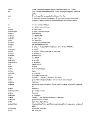 ppn(b) [Pusat Perkebunan Negara (Baru) ] (New) Center for Gvt. Estates.
ppp [Partai Persatuan Pembangunan] United Development party, a Muslim
party.
pppk [Pertolongan Pertama pada Kecelakaan] First Aid.
pr 1. [Penyapu Ranjau] minesweeper. 2. [pekerjaan rumah] homework. 3.
[Pemuda Rakyat] communist youth movement, the People's Youth.
pr- see also entries with per-.
pra- see also entries with pre-.
praada preexistence.
praanggapan prejudice, presupposition.
prabakti probationary.
prabawa see PERBAWA.
prabedah preoperative.
prabu the sovereign.
pracerita opening portion of a story.
pracipta s.t. created beforehand.
prada 1. (prajurit dua] (Mil.) Private (lowest rank). 2. see PERADA 1.
pradewasa preadult.
pradini premature in birth, ripening, or flowering.
praduga presumption.
prafabrik prefabricated.
pragaan see RAGA 1.
pragmatis pragmatic.
pragmatisme pragmatism.
prah freight, cargo.
praha Prague.
prahara hurricane, tempest.
prahoto truck.
prailmiah prescientific.
praja territory of jurisdiction.
prajurit 1 solder. 2 a private. 3 soldierlike and brave.
praka [prajurit kepala] (Mil.) highest rank of private below kopral.
prakarsa initiative.
prakarya vocational subjects in school (home-making, sewing, automobile repairing,
etc.).
prakata foreword.
prakemerdekaan pre-Independence.
prakira forecast.
prakondisi prerequisite.
praktek /praktik/ 1 practice of a profession. 2 practices.
praktikum practical work, lab work.
praktis 1 practical. 2 practically.
prakualifikasi /prakwalifikasi/ (Fin.) qualifications stipulated for all prospective tenders of
a bid.
pralambang prediction, prophecy.
pralon k.o. hard pipe.
 