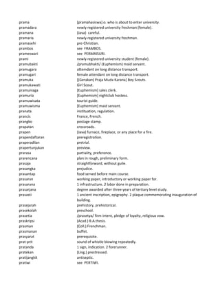 prama [pramahasiswa] o. who is about to enter university.
pramadara newly registered university freshman (female).
pramana (Java) careful.
pramaria newly registered university freshman.
pramasehi pre-Christian.
prambos see FRAMBOS.
prameswari see PERMAISURI.
prami newly registered university student (female).
pramubakti /pramubhakti/ (Euphemism) maid servant.
pramugara attemdant on long distance transport.
pramugari female attendant on long distance transport.
pramuka [(Gerakan) Praja Muda Karana] Boy Scouts.
pramukawati Girl Scout.
pramuniaga [Euphemism] sales clerk.
pramuria [Euphemism] nightclub hostess.
pramuwisata tourist guide.
pramuwisma [Euphemism] maid servant.
pranata instituation, regulation.
prancis France, French.
prangko postage stamp.
prapatan crossroads.
prapen (Java) furnace, fireplace, or any place for a fire.
prapendaftaran preregistration.
praperadilan pretrial.
prapertunjukan preview.
prarasa partiality, preference.
prarencana plan in rough, preliminary form.
prasaja straightforward, without guile.
prasangka prejudice.
prasantap food served before main course.
prasaran working paper, introductory or working paper for.
prasarana 1 infrastructure. 2 labor done in preparation.
prasarjana degree awarded after three years of tertiary level study.
prasasti 1 ancient inscription, epigraphy. 2 plaque commemorating inauguration of
building.
prasejarah prehistory, prehistorical.
prasekolah preschool.
prasetia /prasetya/ firm intent, pledge of loyalty, religious vow.
praskripsi (Acad.) B.A.thesis.
prasman (Coll.) Frenchman.
prasmanan buffet.
prasyarat prerequisite.
prat-prit sound of whistle blowing repeatedly.
pratanda 1 sign, indication. 2 forerunner.
pratekan (Ling.) prestressed.
pratijangkit antiseptic.
pratiwi see PERTIWI.
 