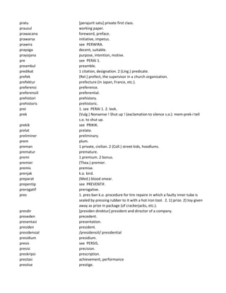 pratu [perajurit satu] private first class.
prausul working paper.
prawacana foreword, preface.
prawarsa initiative, impetus.
prawira see PERWIRA.
prayoga decent, suitable.
prayojana purpose, intention, motive.
pre see PERAI 1.
preambul preamble.
predikat 1 citation, designation. 2 (Ling.) predicate.
prefek (Rel.) prefect, the supervisor in a church organization.
prefektur prefecture (in Japan, France, etc.).
preferensi preference.
preferensiil preferential.
prehistori prehistory.
prehistoris prehistoric.
prei 1. see PERAI 1. 2. leek.
prek (Vulg.) Nonsense ! Shut up ! (exclamation to silence s.o.). mem-prek-i tell
s.o. to shut up.
prekik see PRIKIK.
prelat prelate.
preliminer preliminary.
prem plum.
preman 1 private, civilian. 2 (Coll.) street kids, hoodlums.
prematur premature.
premi 1 premium. 2 bonus.
premier (Thea.) premier.
premis premise.
prenjak k.o. bird.
preparat (Med.) blood smear.
prepentip see PREVENTIF.
prerogatif prerogative.
pres 1. pres-ban k.o. procedure for tire repaire in which a faulty inner tube is
sealed by pressing rubber to it with a hot iron tool. 2. 1) prize. 2) toy given
away as prize in package (of crackerjacks, etc.).
presdir [presiden direktur] president and director of a company.
preseden precedent.
presentasi presentation.
presiden president.
presidensial /presidensiil/ presidential
presidium presidium.
presis see PERSIS.
presisi precision.
preskripsi prescription.
prestasi achievement, performance
prestise prestige.
 