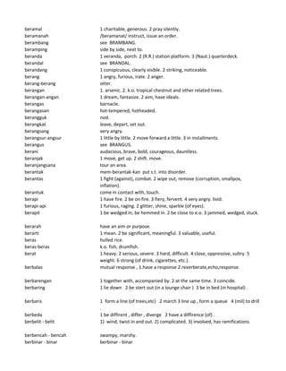 beramal 1 charitable, generous. 2 pray silently.
beramanah /beramanat/ instruct, issue an order.
berambang see BRAMBANG.
beramping side by side, next to.
beranda 1 veranda, porch. 2 (R.R.) station platform. 3 (Naut.) quarterdeck.
berandal see BRANDAL.
berandang 1 conspicuous, clearly visible. 2 striking, noticeable.
berang 1 angry, furious, irate. 2 anger.
berang-berang otter.
berangan 1. arsenic. 2. k.o. tropical chestnut and other related trees.
berangan-angan 1 dream, fantasize. 2 aim, have ideals.
berangas barnacle.
berangasan hot-tempered, hotheaded.
berangguk nod.
berangkat leave, depart, set out.
berangsang very angry.
berangsur-angsur 1 little by little. 2 move forward a little. 3 in installments.
berangus see BRANGUS.
berani audacious, brave, bold, courageous, dauntless.
beranjak 1 move, get up. 2 shift. move.
beranjangsana tour an area.
berantak mem-berantak-kan put s.t. into disorder.
berantas 1 fight (against), combat. 2 wipe out, remove (corruption, smallpox,
inflation).
berantuk come in contact with, touch.
berapi 1 have fire. 2 be on fire. 3 fiery, fervent. 4 very angry. livid.
berapi-api 1 furious, raging. 2 glitter, shine, sparkle (of eyes).
berapit 1 be wedged in, be hemmed in. 2 be close to e.o. 3 jammed, wedged, stuck.
berarah have an aim or purpose.
berarti 1 mean. 2 be significant, meaningful. 3 valuable, useful.
beras hulled rice.
beras-beras k.o. fish, drumfish.
berat 1 heavy. 2 serious, severe. 3 hard, difficult. 4 close, oppressive, sultry. 5
weight. 6 strong (of drink, cigarettes, etc.).
berbalas mutual response , 1.have a response 2.reverberate,echo,response.
berbarengan 1 together with, accompanied by. 2 at the same time. 3 coincide.
berbaring 1 lie down 2 be stert out (in a lounge chair ) 3 be in bed (in hospital) .
berbaris 1 form a line (of trees,etc) 2 march 3 line up , form a queue 4 (mil) to drill
.
berbeda 1 be diffirent , differ , diverge 2 have a diffirence (of) .
berbelit - belit 1) wind, twist in and out. 2) complicated. 3) involved, has ramifications.
berbencah - bencah swampy, marshy.
berbinar - binar berbinar - binar
 