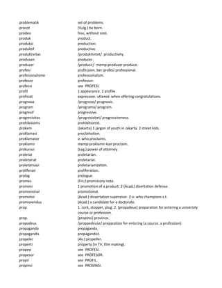 problematik set of problems.
procot (Vulg.) be born.
prodeo free, without cost.
produk product.
produksi production.
produktif productive.
produktivitas /produktivitet/ productivity.
produsen producer.
produser /produsir/ memp-produser produce.
profesi profession. ber-profesi professional.
profesionalisme professionalism.
profesor professor.
professi see PROFESI.
profil 1 appearance. 2 profile.
profisiat expression. uttered when offering congratulations.
prognosa /prognose/ prognosis.
program /programa/ program.
progresif progressive.
progresivitas /progresivitet/ progressiveness.
prohibisionis prohibitionist.
prokem (Jakarta) 1 jargon of youth in Jakarta. 2 street kids.
proklamasi proclamation.
proklamator o. who proclaims.
proklamir memp-proklamir-kan proclaim.
prokurasi (Leg.) power of attorney.
proletar proletarian.
proletariat proletariat.
proletarisasi proletarianization.
proliferasi proliferation.
prolog prologue.
promes (Fin.) promissory note.
promosi 1 promotion of a product. 2 (Acad.) disertation defense.
promosional promotional.
promotor (Acad.) dissertation supervisor. 2 o. who champions s.t.
promovendus (Acad.) a candidate for a doctorate.
prop 1. cork, stopper, plug. 2. [propadeus] preparation for entering a university
course or profession.
prop. [propinsi] province.
propadeus /propaedeuse/ preparation for entering (a course, a profession).
propaganda propaganda.
propagandis propagandist.
propeler (Av.) propeller.
properti property (in TV, film making).
propesi see PROFESI.
propesor see PROFESOR.
propil see PROFIL.
propinsi see PROVINSI.
 