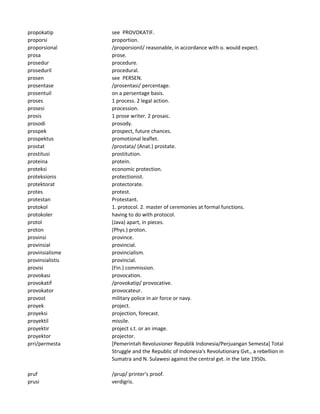 propokatip see PROVOKATIF.
proporsi proportion.
proporsional /proporsionil/ reasonable, in accordance with o. would expect.
prosa prose.
prosedur procedure.
proseduril procedural.
prosen see PERSEN.
prosentase /prosentasi/ percentage.
prosentuil on a persentage basis.
proses 1 process. 2 legal action.
prosesi procession.
prosis 1 prose writer. 2 prosaic.
prosodi prosody.
prospek prospect, future chances.
prospektus promotional leaflet.
prostat /prostata/ (Anat.) prostate.
prostitusi prostitution.
proteina protein.
proteksi economic protection.
proteksionis protectionist.
protektorat protectorate.
protes protest.
protestan Protestant.
protokol 1. protocol. 2. master of ceremonies at formal functions.
protokoler having to do with protocol.
protol (Java) apart, in pieces.
proton (Phys.) proton.
provinsi province.
provinsial provincial.
provinsialisme provincialism.
provinsialistis provincial.
provisi (Fin.) commission.
provokasi provocation.
provokatif /provokatip/ provocative.
provokator provocateur.
provost military police in air force or navy.
proyek project.
proyeksi projection, forecast.
proyektil missile.
proyektir project s.t. or an image.
proyektor projector.
prri/permesta [Pemerintah Revolusioner Republik Indonesia/Perjuangan Semesta] Total
Struggle and the Republic of Indonesia's Revolutionary Gvt., a rebellion in
Sumatra and N. Sulawesi against the central gvt. in the late 1950s.
pruf /prup/ printer's proof.
prusi verdigris.
 