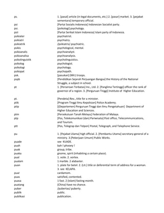 ps. 1. [pasal] article (in legal documents, etc.] 2. [pasar] market. 3. [pejabat
sementara] temporary official.
psi [Partai Sosialis Indonesia] Indonesian Socialist party.
psi. [psikologi] psychology.
psii [Partai Serikat Islam Indonesia] Islam party of Indonesia.
psikiater psychiatrist.
psikiatri psychiatry.
psikiatrik /psikiatris/ psychiatric.
psikis psychological, mental.
psikoanalis psychoanalyst.
psikoanalisa psychoanalysis.
psikolinguistik psycholinguistics.
psikolog psychologist.
psikologi psychology.
psikopat psychopath.
psk. [pasukan] (Mil.) troops.
pspb [Pendidikan Sejarah Perjuangan Bangsa] the History of the National
Struggle, a subject in school.
pt 1. [Perseroan Terbatas] Inc., Ltd. 2. [Panglima Tertinggi] officer the rank of
governor of a region. 3. [Perguruan Tinggi] Institute of Higher Education.
pt. [Pendeta] Rev., title for a minister.
ptik [Program Tinggi Ilmu Kepolisian] Police Academy.
ptip [(Departemen) Perguruan Tinggi dan Ilmu Pengetahuan] Department of
Higher Education and Sciences.
ptm [Persekutuan Tanah Melayu] Federation of Malaya.
ptp [Pos, Telekomunikasi (dan) Pariwisata] Post office, Telecommunications,
and Tourism.
ptt [Pos, Telegrap dan Telpon] Postal, Telegraph, and Telephone Service.
pu 1. [Pejabat Ulama] high official. 2. [Pembantu Utama] secretary-general of a
ministry. 3.[Pekerjaan Umum] Public Works.
puade see KUADE.
puah bah ! phooey !
puak group, tribe.
puaka gnome, spirit (inhabiting a certain place).
pual 1. voile. 2. vortex.
pualam 1 marble. 2 alabaster.
puan 1. plate for betel. 2. (Lit.) title or deferential term of address for a woman.
3. see KELAPA.
puar cardamom.
puas satisfied, contented.
puasa 1 fast. 2 (Islam) fasting month.
puatang (China) have no chance.
puber /pubertas/ puberty.
publik public.
publikasi publication.
 