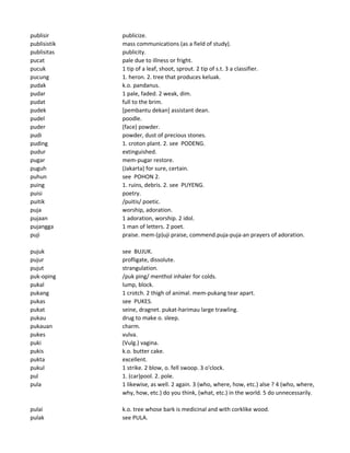 publisir publicize.
publisistik mass communications (as a field of study).
publisitas publicity.
pucat pale due to illness or fright.
pucuk 1 tip of a leaf, shoot, sprout. 2 tip of s.t. 3 a classifier.
pucung 1. heron. 2. tree that produces keluak.
pudak k.o. pandanus.
pudar 1 pale, faded. 2 weak, dim.
pudat full to the brim.
pudek [pembantu dekan] assistant dean.
pudel poodle.
puder (face) powder.
pudi powder, dust of precious stones.
puding 1. croton plant. 2. see PODENG.
pudur extinguished.
pugar mem-pugar restore.
puguh (Jakarta) for sure, certain.
puhun see POHON 2.
puing 1. ruins, debris. 2. see PUYENG.
puisi poetry.
puitik /puitis/ poetic.
puja worship, adoration.
pujaan 1 adoration, worship. 2 idol.
pujangga 1 man of letters. 2 poet.
puji praise. mem-(p)uji praise, commend.puja-puja-an prayers of adoration.
pujuk see BUJUK.
pujur profligate, dissolute.
pujut strangulation.
puk-oping /puk ping/ menthol inhaler for colds.
pukal lump, block.
pukang 1 crotch. 2 thigh of animal. mem-pukang tear apart.
pukas see PUKES.
pukat seine, dragnet. pukat-harimau large trawling.
pukau drug to make o. sleep.
pukauan charm.
pukes vulva.
puki (Vulg.) vagina.
pukis k.o. butter cake.
pukta excellent.
pukul 1 strike. 2 blow, o. fell swoop. 3 o'clock.
pul 1. (car)pool. 2. pole.
pula 1 likewise, as well. 2 again. 3 (who, where, how, etc.) alse ? 4 (who, where,
why, how, etc.) do you think, (what, etc.) in the world. 5 do unnecessarily.
pulai k.o. tree whose bark is medicinal and with corklike wood.
pulak see PULA.
 