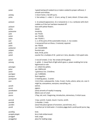 pulan 1 good-tasting (of cooked rice or tubers cooked to proper softness). 2
smooth and mellow.
pulang 1 return home. 2 be left up to.
pulas 1. fast asleep. 2. a dab. 3. 1) turn, wring. 2) twist, distort. 3) have coloc.
pulasan 1. 1) outward appearance. 2) s.t smeared on. 2. k.o. rambutan whit short
nubbles as if the hair had been tweaked off.
pulasari liana with yellow flowers.
pulau island.
pulauisme insularity.
pule see PULAI.
pulen see PULAN.
pules see PULAS 1.
puli 1. o. of the parts of the automobile chassis. 2. rice cracker.
pulih 1 recovered from an illness. 2 restored, repaired.
pulisi see POLISI.
pulkanisir see VULKANISIR.
pulpen fountain pen.
pulsa beat, throb, pulse.
puluh counter for a multiple of 10. puluh-an 1 tens, decades. 2 10-rupiah note.
pulun 1 rise (of smoke). 2 rise like smoke (of thoughts).
pulung 1. pellet. 2. (Java) flash of light which gives o. power enabling him to be
legitimized as ruler.
pulungan s.t. rolled into pellets.
pulur see EMPULUR.
pulut 1 glutinous rice. 2 birdlime.
pumigasi see FUMIGASI.
pumpun flock together.
pumpunan 1 meeting place, 2 center.
pun 1 (Lit.) then, subsequently. 2 also. 3 even. 4 who, where, what, etc. ever it
might be, everywhere, everyone, everything, etc.
punah extinct.
punai pigeon.
punakawan (Java) servants of royalty in wayang.
punat (Med.) core of a boil.
punca 1 flap, tail, end. 2 beginning, introduction, elementary. 3 initial cause.
puncak 1 top, summit. 2 peak, mount. 3 acme, zenith.
pundak 1 shoulder. 2 neck.
punden (Java) holy place (graves of ancestors, sacred trees, etc.).
pundi 1 earthen jar to hold water. 2 crockery piggy-bank. pundi-pundi purse, bag.
punding knot.
pungak-pinguk be or look embarrassed.
punggah load, cargo.
punggahan place for loading cargo.
 