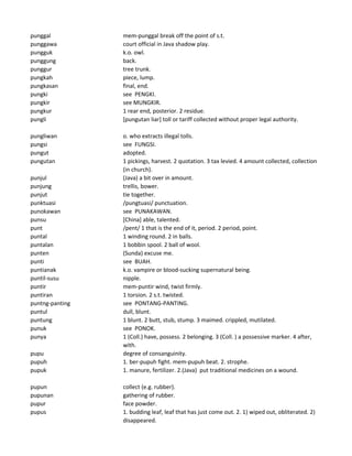 punggal mem-punggal break off the point of s.t.
punggawa court official in Java shadow play.
pungguk k.o. owl.
punggung back.
punggur tree trunk.
pungkah piece, lump.
pungkasan final, end.
pungki see PENGKI.
pungkir see MUNGKIR.
pungkur 1 rear end, posterior. 2 residue.
pungli [pungutan liar] toll or tariff collected without proper legal authority.
pungliwan o. who extracts illegal tolls.
pungsi see FUNGSI.
pungut adopted.
pungutan 1 pickings, harvest. 2 quotation. 3 tax levied. 4 amount collected, collection
(in church).
punjul (Java) a bit over in amount.
punjung trellis, bower.
punjut tie together.
punktuasi /pungtuasi/ punctuation.
punokawan see PUNAKAWAN.
punsu [China] able, talented.
punt /pent/ 1 that is the end of it, period. 2 period, point.
puntal 1 winding round. 2 in balls.
puntalan 1 bobbin spool. 2 ball of wool.
punten (Sunda) excuse me.
punti see BUAH.
puntianak k.o. vampire or blood-sucking supernatural being.
puntil-susu nipple.
puntir mem-puntir wind, twist firmly.
puntiran 1 torsion. 2 s.t. twisted.
puntng-panting see PONTANG-PANTING.
puntul dull, blunt.
puntung 1 blunt. 2 butt, stub, stump. 3 maimed. crippled, mutilated.
punuk see PONOK.
punya 1 (Coll.) have, possess. 2 belonging. 3 (Coll. ) a possessive marker. 4 after,
with.
pupu degree of consanguinity.
pupuh 1. ber-pupuh fight. mem-pupuh beat. 2. strophe.
pupuk 1. manure, fertilizer. 2.(Java) put traditional medicines on a wound.
pupun collect (e.g. rubber).
pupunan gathering of rubber.
pupur face powder.
pupus 1. budding leaf, leaf that has just come out. 2. 1) wiped out, obliterated. 2)
disappeared.
 