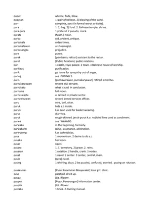 puput whistle, flute, blow.
puputan 1) pair of bellows. 2) blowing of the wind.
pur- complete, post-(in formal words or titles).
pura 1. 1) bag. 2) fund. 2. Balinese temple, shrine.
pura-pura 1 pretend. 2 pseudo, mock.
purata (Math.) mean.
purba old, ancient, antique.
purbakala olden times.
purbakalawan archaeologist.
purbasangka prejudice.
pure puree.
purek [pembantu rektor] assistant to the rector.
purel [Public Relations] public relations.
puri 1 castle, royal palace. 2 town. 3 Balinese house of worship.
purifikasi purification.
purik go home for sympathy out of anger.
puring see PUDING 1.
purn. [purnawirawan, purnakaryawan] retired, emeritus.
purnakaryawan retired civil servant.
purnakata what is said in conclusion.
purnama full moon.
purnaswasta o. retired in private sector.
purnawirawan retired armed services officer.
puru sore, boil, ulcer.
puruk hide s.t. inside.
purun k.o. rush used for basket weaving.
purus diarrhea.
purut rough-skinned. jeruk-purut k.o. nubbled lime used as condiment.
purwa see WAYANG.
purwaka in the beginning, formerly.
purwakanti (Ling.) assonance, alliteration.
purwoceng k.o. aphrodisiac.
pusa 1 momentum. 2 desire to do s.t.
pusaka heirloom.
pusar navel.
pusara 1. 1) cemetery. 2) grave. 2. reins.
pusaran 1 rotation. 2 handle, crank. 3 vortex.
pusat 1 navel. 2 center. 3 center, central, main.
puser (Java) navel.
pusing 1 whirling, dizzy. 2 be puzzled, confused, worried. pusing-an rotation.
puskesmas [Pusat Kesehatan Masyarakat] local gvt. clinic.
puso parched, dried up.
puspa (Lit.) flower.
puspen [Pusat Penerangan] information center.
puspita (Lit.) flower.
pustaka 1 book. 2 divining manual.
 