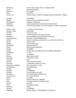 berboyong 1 move, shift, change, remove. 2 emigrate, settle.
bercak pockmarked, spotted.
bercelana wear trousers.
bercik see PERCIK.
bercita - cita 1) desire, long for. 2) aspire. 3) longing, yearning. 4) idea (esp. in slogans).
bercokok see BICOKOK.
berdalih 1 seek an excuse 2 equivocate , quibble .
berdampingan contiguous, side by side.
berdandan 1) dress up, get dressed. 2) decorated, made elaborate.
berdengung 1 wail (of siren, forghorn, etc.), drone (of plane). 2 resound, reverberate.
berderai - derai 1) in droves. 2) continuously.
berdesak - desak crowd, jostle.
berdesar 1 sizzle, hiss. 2 lisp.
berdetak 1 make a tapping sound. 2 beat (of heart).
berdetasan give off a popping sound (wet leaves burning, etc.).
berdetus,detupan 1 explode. 2 make throbbing sound.
berdikari (berdiri di atas kaki sendiri) stand on o.'s own feet, be self-reliant.
berdiri 1 stand. 2 exist.
berdisko dance to disco music.
berdondang rock back and forth.
berdus obese, copulent, potbellied.
berebet see BREBET.
berebut 1 snatch away, take away by force. 2 struggle to obtain a goal.
berek-berek k.o. bird.
berem see BERAM.
bereman edge, verge (of road).
beremban 1 cross beam. 2 dam.
berenang swim.
berenda of lace, decorate with lace.
berendam 1 submerged. 2 remain in o. place.
berendeng - rendengan be in a line, go s.w. in a line.
bereng-bereng flat knobless gong.
berenga maggot.
berengos see BRENGOS.
berengut mem-berengut surly, sullen.
berentang mem-berentang be stretched, taut.
berentet-rentet line, o. after the other.
berenti see HENTI.
bereo /bereok/ (Jakarta) see BREWOK.
beres 1 in order, well done. 2 finished, settled.
beresok see ESOK.
beret demanding, exacting.
berevolusi evolve.
berewok see BREWOK.
bergabung 1 gather together, colected together. 2 merge, fuse.
 