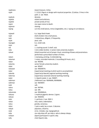 rajabrana (Java) treasure, riches.
rajah 1. 1) (Lit.) figure or design with mystical properties. 2) tattoo. 3 lines in the
palm. 2. see RAJA.
rajakula dynasty.
rajalela violent and arbitrary.
rajalele prized variety of rice.
rajam me-rajam stone to death.
rajaman stoning.
rajang cut into small pieces, mince (vegetables, etc.). rajang-an cut tobacco.
rajawali k.o. large black hawk.
rajet (Coll.) broken into small pieces.
rajin 1 industrious, diligent. 2 frequently.
rajuk pout, sulk.
rajungan k.o. small crab.
rajut net.
rak 1. cracking sound. 2 shelf, rack.
raka 1 (Lit.) elder brother. 2 senior male university student.
rakaat (Islam) essential unit of prayer ritual, consisting of bows and prostrations
performed a prescribed number of times.
rakam 1 stamping, printing. 2 embroidering.
rakaman 1 notes, recorded materials. 2 recording (of music, etc.).
rakan see REKAN.
rakanita senior female university student.
rakat see REKAT.
rakawati see RAKANITA.
raker [rapat kerja] meeting at which work is accomplished.
rakerda [rapat kerja daerah] regional working meeting.
rakernas [rapat kerja nasional] national working meeting.
raket 1. (Sport) racket. 2. see ROKET.
rakhman /rakhmani/ see RAHMAN, RAHMANI.
rakhmat see RAHMAT.
rakit raft.
rakna see RATNA.
raksa see AIR.
raksamala see RASAMALA.
raksasa 1 mythical gigantic demon. 2 giant.
raksasi see RASEKSI.
raksi 1. perfume. 2 see RASI 1.
rakuk nick, notch, indentation.
rakus greedy, voracious.
rakut 1 spin a web, lay a snare. 2 deceive.
rakyat populace, citizenry.
ralat error, mistake, esp. typographical.
ralip me-ralip doze off. pe-ralip o. who is always sleepy.
raliwan (Sport) participant in sports rally.
rally /reli/ (Sport) rally.
 