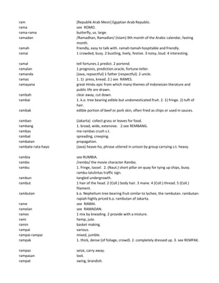 ram [Republik Arab Mesir] Egyptian Arab Republic.
rama see ROMO.
rama-rama butterfly, us. large.
ramadan /Ramadhan, Ramadlan/ (Islam) 9th month of the Arabic calendar, fasting
month.
ramah friendly, easy to talk with. ramah-tamah hospitable and friendly.
ramai 1 crowded, busy. 2 bustling, lively, festive. 3 noisy, loud. 4 interesting.
ramal tell fortunes.1 predict. 2 portend.
ramalan 1 prognosis, prediction.oracle, fortune-teller.
ramanda (Java, repsectful) 1 father (respectful). 2 uncle.
ramas 1. 1) press, knead. 2.) see RAMES.
ramayana great Hindu epic from which many themes of Indonesian literature and
public life are drawn.
rambah clear away, cut down.
rambai 1. k.o. tree bearing edible but undomesticated fruit. 2. 1) fringe. 2) tuft of
hair.
rambak edible portion of beef or pork skin, often fried as chips or used in sauces.
ramban (Jakarta) collect grass or leaves for food.
rambang 1. broad, wide, extensive. 2.see REMBANG.
rambas me-rambas crush s.t.
rambat spreading, creeping.
rambatan propagation.
rambate-rata-hayo (Java) heave-ho, phrase uttered in unison by group carrying s.t. heavy.
rambia see RUMBIA.
rambo /rembo/ the movie character Rambo.
rambu 1. fringe, tassel. 2. (Naut.) short pillar on quay for tying up ships, buoy.
rambu-lalulintas traffic sign.
rambun tangled undergrowth.
rambut 1 hair of the head. 2 (Coll.) body hair. 3 mane. 4 (Coll.) thread. 5 (Coll.)
filament.
rambutan k.o. Nephelium tree bearing fruit similar to lychee, the rambutan. rambutan-
rapiah highly priced k.o. rambutan of Jakarta.
rame see RAMAI.
ramelan see RAMADAN.
rames 1 mix by kneading. 2 provide with a misture.
rami hemp, jute.
ramin basket making.
rampai various.
rampai-rampai mixed, jumble.
rampak 1. thick, dense (of foliage, crowd). 2. completely dressed up. 3. see REMPAK.
rampas seize, carry away.
rampasan loot.
rampat swing, brandish.
 