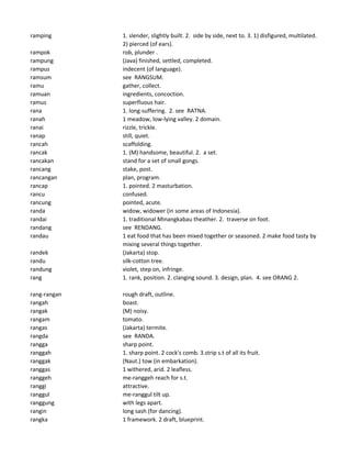 ramping 1. slender, slightly built. 2. side by side, next to. 3. 1) disfigured, multilated.
2) pierced (of ears).
rampok rob, plunder .
rampung (Java) finished, settled, completed.
rampus indecent (of language).
ramsum see RANGSUM.
ramu gather, collect.
ramuan ingredients, concoction.
ramus superfluous hair.
rana 1. long-suffering. 2. see RATNA.
ranah 1 meadow, low-lying valley. 2 domain.
ranai rizzle, trickle.
ranap still, quiet.
rancah scaffolding.
rancak 1. (M) handsome, beautiful. 2. a set.
rancakan stand for a set of small gongs.
rancang stake, post.
rancangan plan, program.
rancap 1. pointed. 2 masturbation.
rancu confused.
rancung pointed, acute.
randa widow, widower (in some areas of Indonesia).
randai 1. traditional Minangkabau theather. 2. traverse on foot.
randang see RENDANG.
randau 1 eat food that has been mixed together or seasoned. 2 make food tasty by
mixing several things together.
randek (Jakarta) stop.
randu silk-cotton tree.
randung violet, step on, infringe.
rang 1. rank, position. 2. clanging sound. 3. design, plan. 4. see ORANG 2.
rang-rangan rough draft, outline.
rangah boast.
rangak (M) noisy.
rangam tomato.
rangas (Jakarta) termite.
rangda see RANDA.
rangga sharp point.
ranggah 1. sharp point. 2 cock's comb. 3.strip s.t of all its fruit.
ranggak (Naut.) tow (in embarkation).
ranggas 1 withered, arid. 2 leafless.
ranggeh me-ranggeh reach for s.t.
ranggi attractive.
ranggul me-ranggul tilt up.
ranggung with legs apart.
rangin long sash (for dancing).
rangka 1 framework. 2 draft, blueprint.
 