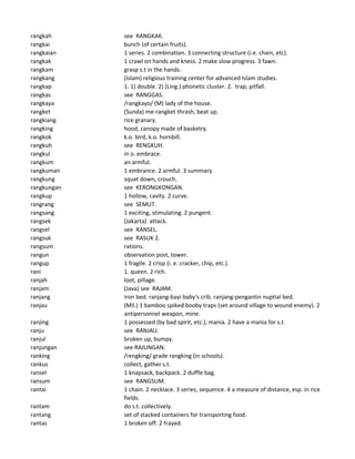 rangkah see RANGKAK.
rangkai bunch (of certain fruits).
rangkaian 1 series. 2 combination. 3 connecting structure (i.e. chain, etc).
rangkak 1 crawl on hands and kness. 2 make slow progress. 3 fawn.
rangkam grasp s.t in the hands.
rangkang (Islam) religious training center for advanced Islam studies.
rangkap 1. 1) double. 2) (Ling.) phonetic cluster. 2. trap, pitfall.
rangkas see RANGGAS.
rangkaya /rangkayo/ (M) lady of the house.
rangket (Sunda) me-rangket thrash, beat up.
rangkiang rice granary.
rangking hood, canopy made of basketry.
rangkok k.o. bird, k.o. hornbill.
rangkuh see RENGKUH.
rangkul in o. embrace.
rangkum an armful.
rangkuman 1 embrance. 2 armful. 3 summary.
rangkung squat down, crouch.
rangkungan see KERONGKONGAN.
rangkup 1 hollow, cavity. 2 curve.
rangrang see SEMUT.
rangsang 1 exciting, stimulating. 2 pungent.
rangsek (Jakarta) attack.
rangsel see RANSEL.
rangsuk see RASUK 2.
rangsum rations.
rangun observation post, tower.
rangup 1 fragile. 2 crisp (i. e. cracker, chip, etc.).
rani 1. queen. 2 rich.
ranjah loot, pillage.
ranjam (Java) see RAJAM.
ranjang iron bed. ranjang-bayi baby's crib. ranjang-pengantin nuptial bed.
ranjau (Mil.) 1 bamboo spiked booby traps (set around village to wound enemy). 2
antipersonnel weapon, mine.
ranjing 1 possessed (by bad spirit, etc.), mania. 2 have a mania for s.t.
ranju see RANJAU.
ranjul broken up, bumpy.
ranjungan see RAJUNGAN.
ranking /rengking/ grade rangking (in schools).
rankus collect, gather s.t.
ransel 1 knapsack, backpack. 2 duffle bag.
ransum see RANGSUM.
rantai 1 chain. 2 necklace. 3 series, sequence. 4 a measure of distance, esp. in rice
fields.
rantam do s.t. collectively.
rantang set of stacked containers for transporting food.
rantas 1 broken off. 2 frayed.
 