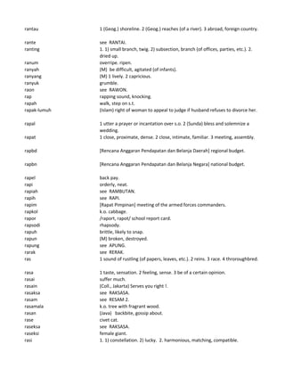 rantau 1 (Geog.) shoreline. 2 (Geog.) reaches (of a river). 3 abroad, foreign country.
rante see RANTAI.
ranting 1. 1) small branch, twig. 2) subsection, branch (of offices, parties, etc.). 2.
dried up.
ranum overripe. ripen.
ranyah (M) be difficult, agitated (of infants).
ranyang (M) 1 lively. 2 capricious.
ranyuk grumble.
raon see RAWON.
rap rapping sound, knocking.
rapah walk, step on s.t.
rapak-lumuh (Islam) right of woman to appeal to judge if husband refuses to divorce her.
rapal 1 utter a prayer or incantation over s.o. 2 (Sunda) bless and solemnize a
wedding.
rapat 1 close, proximate, dense. 2 close, intimate, familiar. 3 meeting, assembly.
rapbd [Rencana Anggaran Pendapatan dan Belanja Daerah] regional budget.
rapbn [Rencana Anggaran Pendapatan dan Belanja Negara] national budget.
rapel back pay.
rapi orderly, neat.
rapiah see RAMBUTAN.
rapih see RAPI.
rapim [Rapat Pimpinan] meeting of the armed forces commanders.
rapkol k.o. cabbage.
rapor /raport, rapot/ school report card.
rapsodi rhapsody.
rapuh brittle, likely to snap.
rapun (M) broken, destroyed.
rapung see APUNG.
rarak see RERAK.
ras 1 sound of rustling (of papers, leaves, etc.). 2 reins. 3 race. 4 throroughbred.
rasa 1 taste, sensation. 2 feeling, sense. 3 be of a certain opinion.
rasai suffer much.
rasain (Coll., Jakarta) Serves you right !.
rasaksa see RAKSASA.
rasam see RESAM 2.
rasamala k.o. tree with fragrant wood.
rasan (Java) backbite, gossip about.
rase civet cat.
raseksa see RAKSASA.
raseksi female giant.
rasi 1. 1) constellation. 2) lucky. 2. harmonious, matching, compatible.
 