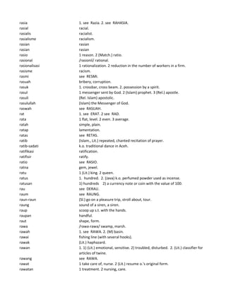 rasia 1. see Razia. 2. see RAHASIA.
rasial racial.
rasialis racialist.
rasialisme racialism.
rasian rasian
rasian rasian
rasio 1 reason. 2 (Match.) ratio.
rasional /rasionil/ rational.
rasionalisasi 1 rationalization. 2 reduction in the number of workers in a firm.
rasisme racism.
rasmi see RESMI.
rasuah bribery, corruption.
rasuk 1. crossbar, cross beam. 2. possession by a spirit.
rasul 1 messenger sent by God. 2 (Islam) prophet. 3 (Rel.) apostle.
rasuli (Rel. Islam) apostolic.
rasulullah (Islam) the Messenger of God.
raswah see RASUAH.
rat 1. see ERAT. 2 see RAD.
rata 1 flat, level. 2 even. 3 average.
ratah simple, plain.
ratap lamentation.
ratas see RETAS.
ratib (Islam., Lit.) repeated, chanted recitation of prayer.
ratib-sadati k.o. traditional dance in Aceh.
ratifikasi ratification.
ratifisir ratify.
ratio see RASIO.
ratna gem, jewel.
ratu 1 (Lit.) king. 2 queen.
ratus 1. hundred. 2. (Java) k.o. perfumed powder used as incense.
ratusan 1) hundreds 2) a currency note or coin with the value of 100.
rau see DERAU.
raum see RAUNG.
raun-raun (Sl.) go on a pleasure trip, stroll about, tour.
raung sound of a siren, a siren.
raup scoop up s.t. with the hands.
raupan handful.
raut shape, form.
rawa /rawa-rawa/ swamp, marsh.
rawah 1. see RAWA. 2. (M) basin.
rawai fishing line (with several hooks).
rawak (Lit.) haphazard.
rawan 1. 1) (Lit.) emotional, sensitive. 2) troubled, disturbed. 2. (Lit.) classifier for
articles of twine.
rawang see RAWA.
rawat 1 take care of, nurse. 2 (Lit.) resume o.'s original form.
rawatan 1 treatment. 2 nursing, care.
 